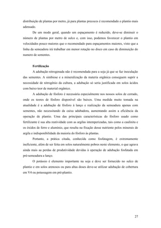 distribuição de plantas por metro, já para plantas precoces é recomendado o plantio mais
adensado.
       De um modo geral, quando um espaçamento é reduzido, deve-se diminuir o
número de plantas por metro de sulco e, com isso, podemos favorecer o plantio em
velocidades pouco maiores que o recomendado para espaçamentos maiores, visto que a
linha da semeadora irá trabalhar em menor rotação no disco em caso de diminuição do
numero de sementes.


       Fertilização
       A adubação nitrogenada não é recomendada para a soja já que se faz inoculação
das sementes. A simbiose e a mineralização da materia orgânica conseguem suprir a
necessidade de nitrogênio da cultura, a adubação só seria justificada em solos ácidos
com baixo teor de material orgânico.
       A adubação de fósforo é necessária especialmente nos nossos solos de cerrado,
onde os teores de fósforo disponível são baixos. Uma medida muito tomada na
atualidade é a adubação de fósforo à lanço e realização da semeadura apenas com
sementes, não necessitando da caixa adubadora, aumentando assim a eficiência da
operação de plantio. Uma das principais características do fósforo usado como
fertilizante é sua alta reatividade com as argilas intemperizadas, tais como a caulinita e
os óxidos de ferro e alumínio, que resulta na fixação desse nutriente pelos minerais de
argila e indisponibilidade da maioria do fósforo às plantas.
       Portanto, a prática citada, conhecida como fosfatagem, é extremamente
ineficiente, além de ser feita em solos naturalmente pobres neste elemento, o que agrava
ainda mais aa perdas de produtividade devidas à operação de adubação fosfatada em
pré-semeadura a lanço.
       O potássio é elemento importante na soja e deve ser fornecido no sulco de
plantio e em solos arenosos ou para altas doses deve-se utilizar adubação de cobertura
em V4 ou potassagem em pré-plantio.




                                                                                       27
 