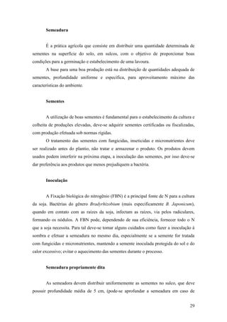 Semeadura


       É a prática agrícola que consiste em distribuir uma quantidade determinada de
sementes na superfície do solo, em sulcos, com o objetivo de proporcionar boas
condições para a germinação e estabelecimento de uma lavoura.
       A base para uma boa produção está na distribuição de quantidades adequada de
sementes, profundidade uniforme e específica, para aproveitamento máximo das
características do ambiente.


       Sementes


       A utilização de boas sementes é fundamental para o estabelecimento da cultura e
colheita de produções elevadas, deve-se adquirir sementes certificadas ou fiscalizadas,
com produção efetuada sob normas rígidas.
       O tratamento das sementes com fungicidas, inseticidas e micronutrientes deve
ser realizado antes do plantio, não tratar e armazenar o produto. Os produtos devem
usados podem interferir na próxima etapa, a inoculação das sementes, por isso deve-se
dar preferência aos produtos que menos prejudiquem a bactéria.


       Inoculação


       A Fixação biológica do nitrogênio (FBN) é a principal fonte de N para a cultura
da soja. Bactérias do gênero Bradyrhizobium (mais especificamente B. Japonicum),
quando em contato com as raízes da soja, infectam as raízes, via pelos radiculares,
formando os nódulos. A FBN pode, dependendo de sua eficiência, fornecer todo o N
que a soja necessita. Para tal deve-se tomar alguns cuidados como fazer a inoculação à
sombra e efetuar a semeadura no mesmo dia, especialmente se a semente for tratada
com fungicidas e micronutrientes, mantendo a semente inoculada protegida do sol e do
calor excessivo; evitar o aquecimento das sementes durante o processo.


       Semeadura propriamente dita


       As semeadora devem distribuir uniformemente as sementes no sulco, que deve
possuir profundidade média de 5 cm, (pode-se aprofundar a semeadura em caso de


                                                                                    29
 