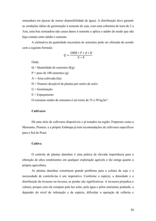 semeadura em épocas de menor disponibilidade de água). A distribuição deve garantir
as condições idéias de germinação à semente de soja, com uma cobertura de terra de 2 a
3cm, uma boa semeadora não causa danos à semente e aplica o adubo de modo que não
haja contato entre adubo e semente.
       A estimativa da quantidade necessária de sementes pode ser efetuada de acordo
com a seguinte formula:



       Onde:
       Q = Quantidade de sementes (Kg)
       P = peso de 100 sementes (g)
       A = Area cultivada (ha)
       D = Numero desejável de plantas por metro de sulco
       G = Germinação
       E = Espaçamento
       O consumo médio de sementes é em torno de 35 a 50 kg.ha-¹.


       Cultivares


       Há uma série de cultivares disponíveis e já testados na região. Empresas como a
Monsanto, Pioneer, e a próprie Embrapa já tem recomendações de cultivares específicos
para o Sul do Piauí.


       Cultivo


       O controle de plantas daninhas é uma prática de elevada importância para a
obtenção de altos rendimentos em qualquer exploração agrícola e tão antiga quanto a
própria agricultura.
       As plantas daninhas constituem grande problema para a cultura da soja e a
necessidade de controlá-las é um imperativo. Conforme a espécie, a densidade e a
distribuição da invasora na lavoura, as perdas são significativas. A invasora prejudica a
cultura, porque com ela compete pela luz solar, pela água e pelos nutrientes podendo, a
depender do nível de infestação e da espécie, dificultar a operação de colheita e




                                                                                      30
 