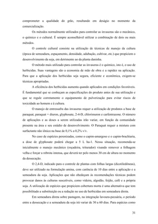 comprometer a qualidade do grão, resultando em deságio no momento da
comercialização.
       Os métodos normalmente utilizados para controlar as invasoras são o mecânico,
o químico e o cultural. É sempre aconselhável utilizar a combinação de dois ou mais
métodos.
       O controle cultural consiste na utilização de técnicas de manejo da cultura
(época de semeadura, espaçamento, densidade, adubação, cultivar, etc.) que propiciem o
desenvolvimento da soja, em detrimento ao da planta daninha.
       O método mais utilizado para controlar as invasoras é o químico, isto é, o uso de
herbicidas. Suas vantagens são a economia de mão de obra e a rapidez na aplicação.
Para que a aplicação dos herbicidas seja segura, eficiente e econômica, exigem-se
técnicas apropriadas.
       A eficiência dos herbicidas aumenta quando aplicados em condições favoráveis.
É fundamental que se conheçam as especificações do produto antes de sua utilização e
que se regule corretamente o equipamento de pulverização para evitar riscos de
toxicidade ao homem e à cultura.
       O manejo de entressafra das invasoras requer a utilização de produtos a base de
paraquat, paraquat + diuron, glyphosate, 2-4-D, chlorimuron e carfentrazone. O número
de aplicações e as doses a serem utilizadas irão variar, em função da comunidade
presente na área e seu estádio de desenvolvimento. O Paraquat requer a mistura com
surfactante não iônico na base de 0,1% a 0,2% v/v.
       No caso de espécies perenizadas, como o capim-amargoso e o capim-brachiaria,
a dose de glyphosate poderá chegar a 5 L ha-1. Nessa situação, recomenda-se
inicialmente o manejo mecânico (roçadeira, triturador) visando remover a folhagem
velha e forçar a rebrota intensa, que deverá ter pelo menos 30 cm de altura no momento
da dessecação.
       O 2,4-D, indicado para o controle de plantas com folhas largas (dicotiledôneas),
deve ser utilizado na formulação amina, com carência de 10 dias entre a aplicação e a
semeadura da soja. Aplicações que não obedeçam às recomendações técnicas podem
provocar danos às culturas suscetíveis, como videira, algodão, feijão, café e a própria
soja. A utilização de espécies que propiciem cobertura morta é uma alternativa que tem
possibilitado a substituição ou a redução no uso de herbicidas em semeadura direta.
       Em semeadura direta sobre pastagem, na integração lavoura-pecuária, o período
entre a dessecação e a semeadura da soja irá variar de 30 a 60 dias. Para espécies como


                                                                                      31
 