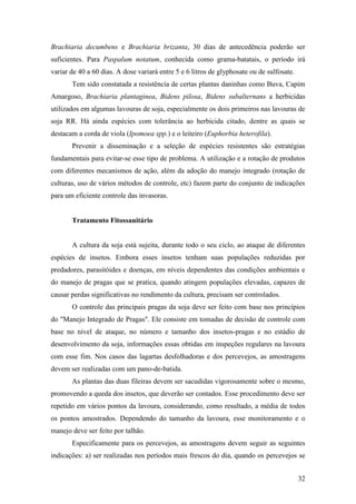 Brachiaria decumbens e Brachiaria brizanta, 30 dias de antecedência poderão ser
suficientes. Para Paspalum notatum, conhecida como grama-batatais, o período irá
variar de 40 a 60 dias. A dose variará entre 5 e 6 litros de glyphosate ou de sulfosate.
       Tem sido constatada a resistência de certas plantas daninhas como Buva, Capim
Amargoso, Brachiaria plantaginea, Bidens pilosa, Bidens subalternans a herbicidas
utilizados em algumas lavouras de soja, especialmente os dois primeiros nas lavouras de
soja RR. Há ainda espécies com tolerância ao herbicida citado, dentre as quais se
destacam a corda de viola (Ipomoea spp.) e o leiteiro (Euphorbia heterofila).
       Prevenir a disseminação e a seleção de espécies resistentes são estratégias
fundamentais para evitar-se esse tipo de problema. A utilização e a rotação de produtos
com diferentes mecanismos de ação, além da adoção do manejo integrado (rotação de
culturas, uso de vários métodos de controle, etc) fazem parte do conjunto de indicações
para um eficiente controle das invasoras.


       Tratamento Fitossanitário


       A cultura da soja está sujeita, durante todo o seu ciclo, ao ataque de diferentes
espécies de insetos. Embora esses insetos tenham suas populações reduzidas por
predadores, parasitóides e doenças, em níveis dependentes das condições ambientais e
do manejo de pragas que se pratica, quando atingem populações elevadas, capazes de
causar perdas significativas no rendimento da cultura, precisam ser controlados.
       O controle das principais pragas da soja deve ser feito com base nos princípios
do "Manejo Integrado de Pragas". Ele consiste em tomadas de decisão de controle com
base no nível de ataque, no número e tamanho dos insetos-pragas e no estádio de
desenvolvimento da soja, informações essas obtidas em inspeções regulares na lavoura
com esse fim. Nos casos das lagartas desfolhadoras e dos percevejos, as amostragens
devem ser realizadas com um pano-de-batida.
       As plantas das duas fileiras devem ser sacudidas vigorosamente sobre o mesmo,
promovendo a queda dos insetos, que deverão ser contados. Esse procedimento deve ser
repetido em vários pontos da lavoura, considerando, como resultado, a média de todos
os pontos amostrados. Dependendo do tamanho da lavoura, esse monitoramento e o
manejo deve ser feito por talhão.
       Especificamente para os percevejos, as amostragens devem seguir as seguintes
indicações: a) ser realizadas nos períodos mais frescos do dia, quando os percevejos se


                                                                                           32
 