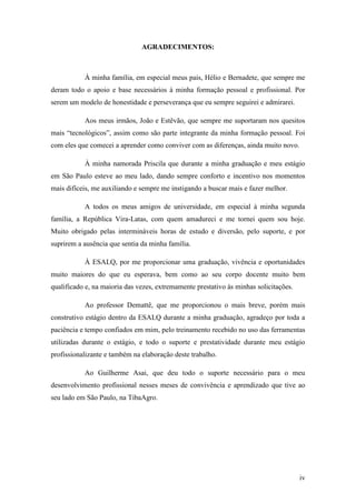 AGRADECIMENTOS:



           À minha família, em especial meus pais, Hélio e Bernadete, que sempre me
deram todo o apoio e base necessários à minha formação pessoal e profissional. Por
serem um modelo de honestidade e perseverança que eu sempre seguirei e admirarei.

           Aos meus irmãos, João e Estêvão, que sempre me suportaram nos quesitos
mais “tecnológicos”, assim como são parte integrante da minha formação pessoal. Foi
com eles que comecei a aprender como conviver com as diferenças, ainda muito novo.

           À minha namorada Priscila que durante a minha graduação e meu estágio
em São Paulo esteve ao meu lado, dando sempre conforto e incentivo nos momentos
mais difíceis, me auxiliando e sempre me instigando a buscar mais e fazer melhor.

           A todos os meus amigos de universidade, em especial à minha segunda
família, a República Vira-Latas, com quem amadureci e me tornei quem sou hoje.
Muito obrigado pelas intermináveis horas de estudo e diversão, pelo suporte, e por
suprirem a ausência que sentia da minha família.

           À ESALQ, por me proporcionar uma graduação, vivência e oportunidades
muito maiores do que eu esperava, bem como ao seu corpo docente muito bem
qualificado e, na maioria das vezes, extremamente prestativo às minhas solicitações.

           Ao professor Demattê, que me proporcionou o mais breve, porém mais
construtivo estágio dentro da ESALQ durante a minha graduação, agradeço por toda a
paciência e tempo confiados em mim, pelo treinamento recebido no uso das ferramentas
utilizadas durante o estágio, e todo o suporte e prestatividade durante meu estágio
profissionalizante e também na elaboração deste trabalho.

           Ao Guilherme Asai, que deu todo o suporte necessário para o meu
desenvolvimento profissional nesses meses de convivência e aprendizado que tive ao
seu lado em São Paulo, na TibaAgro.




                                                                                       iv
 