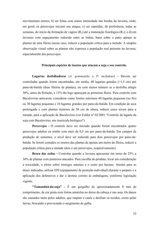 movimentam menos; b) ser feitas com maior intensidade nas bordas da lavoura, onde,
em geral, os percevejos iniciam seu ataque; c) ser repetidas, de preferência, todas as
semanas, do início da formação de vagens (R3) até a maturação fisiológica (R7); e d) em
lavouras com espaçamento reduzido entre as linhas, bater sobre o pano apenas as
plantas de uma fileira (nesse caso, reduzir a população crítica para a metade. A simples
observação visual sobre as plantas não expressa a população real presente na lavoura,
especialmente dos percevejos.


              Principais espécies de insetos que atacam a soja e seu controle.


       Lagartas desfolhadoras (A. gemmatalis e P. includens) - Devem ser
controladas quando forem encontradas, em média, 40 lagartas grandes (>1,5 cm) por
pano-de-batida (duas fileiras de plantas), ou com menor número se a desfolha atingir
30%, antes da floração, e 15% tão logo apareçam as primeiras flores. Para controle com
Baculovírus anticarsia, considerar como limites máximos 40 lagartas pequenas (no fio)
ou 30 lagartas pequenas e 10 lagartas grandes por pano-de-batida. Em condição de seca
prolongada e com plantas menores de 50 cm de altura, reduzir esses níveis para a
metade, para a aplicação de Baculovírus (ver Folder nº 02/2001 "Controle da lagarta da
soja com Baculovírus, um inseticida biológico").
       Percevejos - O controle deve ser iniciado quando forem encontrados quatro
percevejos adultos ou ninfas com mais de 0,5 cm por pano-de-batida. Em campos de
produção de sementes, o nível deve ser reduzido para dois percevejos por pano-de-
batida. Se forem contados os insetos das plantas de apenas um metro de fileira, reduzir a
população crítica para a metade (dois e um percevejos, respectivamente).
       Broca das axilas - Controlar quando a lavoura apresentar em torno de 25% a
30% de plantas com ponteiros atacados. Para escolha do produto, levar em consideração
a toxicidade, o efeito sobre inimigos naturais e o custo por hectare. Atentar para as
doses indicadas, utilizar EPI (equipamento de proteção individual) durante o preparo e a
aplicação dos defensivos e dar o destino correto às embalagens, conforme legislação
vigente.
       "Tamanduá-da-soja" - É um gorgulho de aproximadamente 8 mm de
comprimento, de cor preta com listras amarelas no dorso da cabeça e nas asas. Os danos
são causados tanto pelos adultos, que raspam o caule e desfiam os tecidos, como pelas
larvas, brocando e provocando o surgimento de galha.


                                                                                      33
 