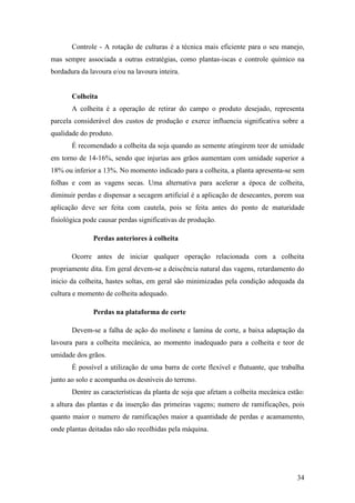 Controle - A rotação de culturas é a técnica mais eficiente para o seu manejo,
mas sempre associada a outras estratégias, como plantas-iscas e controle químico na
bordadura da lavoura e/ou na lavoura inteira.


       Colheita
       A colheita é a operação de retirar do campo o produto desejado, representa
parcela considerável dos custos de produção e exerce influencia significativa sobre a
qualidade do produto.
       É recomendado a colheita da soja quando as semente atingirem teor de umidade
em torno de 14-16%, sendo que injurias aos grãos aumentam com umidade superior a
18% ou inferior a 13%. No momento indicado para a colheita, a planta apresenta-se sem
folhas e com as vagens secas. Uma alternativa para acelerar a época de colheita,
diminuir perdas e dispensar a secagem artificial é a aplicação de desecantes, porem sua
aplicação deve ser feita com cautela, pois se feita antes do ponto de maturidade
fisiológica pode causar perdas significativas de produção.

              Perdas anteriores à colheita

       Ocorre antes de iniciar qualquer operação relacionada com a colheita
propriamente dita. Em geral devem-se a deiscência natural das vagens, retardamento do
inicio da colheita, hastes soltas, em geral são minimizadas pela condição adequada da
cultura e momento de colheita adequado.

              Perdas na plataforma de corte

       Devem-se a falha de ação do molinete e lamina de corte, a baixa adaptação da
lavoura para a colheita mecânica, ao momento inadequado para a colheita e teor de
umidade dos grãos.
       É possível a utilização de uma barra de corte flexível e flutuante, que trabalha
junto ao solo e acompanha os desníveis do terreno.
       Dentre as características da planta de soja que afetam a colheita mecânica estão:
a altura das plantas e da inserção das primeiras vagens; numero de ramificações, pois
quanto maior o numero de ramificações maior a quantidade de perdas e acamamento,
onde plantas deitadas não são recolhidas pela máquina.




                                                                                     34
 