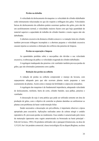 Perdas na debulha

       A velocidade de deslocamento da maquina e a velocidade do cilindro debulhador
estão intimamente relacionadas no que diz respeito a trilhagem dos grãos. Velocidades
baixas de deslocamento da colhedora podem ocasionar quebras dos grãos, pois não há
um acolchoamento normal, e velocidades maiores fazem com que haja quantidade de
material superior a capacidade de trabalho do cilindro batedor e muita vagens não são
debulhadas.
       A abertura excessiva da distancia cilindro-concavo e a roatação lenta do cilindro
também provocam trilhagem incompleta e a abertura pequena e velocidade excessiva
causam injurias as sementes e obstrução dos orifícios das peneiras de limpeza.

              Perdas na separação e limpeza

       As quantidades perdidas sobre o saca-palhas são devidas a sua velocidade
excessiva, à sobrecarga de palha e a velocidade exagerada de cilindro-debulhador.
       A regulagem inadequada das peneiras e do ventilador também provoca perdas de
grãos, que são eliminados juntamente com a palha.

              Redução das perdas na colheita

       A redução de perdas na colheita compreende o manejo da lavoura, com
espaçamento adequado para que não ocorram plantas muito pequenas e nem
acamamento de plantas. Assim como o manejo da fertilidade e a época de semeadura.
       A regulagem das maquinas é de fundamental importância, adequando velocidade
de deslocamento, molinete, barra de corte, cilindro batedor, saca palhas, peneiras e
ventilador.
       A dessecação da soja é uma prática que pode ser utilizada somente em área de
produção de grãos, com o objetivo de controlar as plantas daninhas ou uniformizar as
plantas com problemas de haste verde/retenção foliar.
       Sendo necessária a dessecação em pré-colheita, é importante observar a época
apropriada para executá-la. Aplicações realizadas antes da cultura atingir o estádio
reprodutivo R7 provocam perdas no rendimento. Esse estádio é caracterizado pelo início
da maturação (apresenta uma vagem amarronzada ou bronzeada na haste principal -
Fehr & Caviness, 1981). Os produtos utilizados são o paraquat (Gramoxone, na dose de
1,5-2,0 L ha-1 do produto comercial, classe toxicológica II) ou diquat (Reglone, na dose



                                                                                     35
 