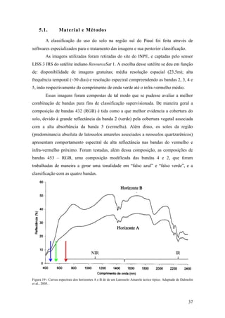 5.1.          Material e Métodos

         A classificação do uso do solo na região sul do Piauí foi feita através de
softwares especializados para o tratamento das imagens e sua posterior classificação.
         As imagens utilizadas foram retiradas do site do INPE, e captadas pelo sensor
LISS 3 IRS do satélite indiano ResourceSat 1. A escolha desse satélite se deu em função
de: disponibilidade de imagens gratuitas; média resolução espacial (23,5m); alta
frequência temporal (~30 dias) e resolução espectral compreendendo as bandas 2, 3, 4 e
5, indo respectivamente do comprimento de onda verde até o infra-vermelho médio.
         Essas imagens foram compostas de tal modo que se pudesse avaliar a melhor
combinação de bandas para fins de classificação supervisionada. De maneira geral a
composição de bandas 432 (RGB) é tida como a que melhor evidencia a cobertura do
solo, devido à grande reflectância da banda 2 (verde) pela cobertura vegetal associada
com a alta absorbância da banda 3 (vermelha). Além disso, os solos da região
(predominancia absoluta de latossolos amarelos associados a neossolos quartzarênicos)
apresentam comportamento espectral de alta reflectância nas bandas do vermelho e
infra-vermelho próximo. Foram testadas, além dessa composição, as composições de
bandas 453 – RGB, uma composição modificada das bandas 4 e 2, que foram
trabalhadas de maneira a gerar uma tonalidade em “falso azul” e “falso verde”, e a
classificação com as quatro bandas.




Figura 19 - Curvas espectrais dos horizontes A e B de de um Latossolo Amarelo ácrico típico. Adaptado de Dalmolin
et al., 2005.




                                                                                                             37
 