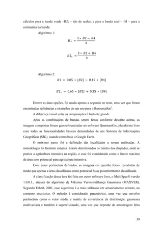 cálculos para a banda verde –B21 – são de realce, e para a banda azul – B1 – para a
estimativa da banda:
           Algoritmo 1:




           Algoritmo 2:




       Dentre as duas opções, foi usada apenas a segunda no teste, uma vez que foram
encontradas referências e exemplos de seu uso para o ResourceSat1.
       A diferença visual entre as composições é bastante grande.
       Após as combinações de bandas serem feitas conforme descrito acima, as
imagens compostas foram georreferenciadas no software QuantumGis, plataforma livre
com todas as funcionalidades básicas demandadas de um Sistema de Informações
Geográficas (SIG), usando como base o Google Earth.
       O próximo passo foi a definição das localidades a serem analisadas. A
metodologia foi bastante simples. Foram determinados os limites das chapadas, onde se
pratica a agricultura intensiva na região, e esse foi considerado como o limite máximo
de área com potencial para agricultura intensiva.
       Com esses perímetros definidos, as imagens em questão foram recortadas de
modo que apenas a área classificada como potencial fosse posteriormente classificada.
       A classificação dessa área foi feita em outro software livre, o MultiSpec® versão
1.0.0.1., através do algoritmo de Máxima Verossimilhança Gaussiana (MAXVER).
Segundo Erbert, 2001, esse algoritmo é o mais utilizado em sensoriamento remoto, no
contexto estatístico. O método é considerado paramétrico, uma vez que envolve
parâmetros como o vetor média e matriz de covariância da distribuição gaussiana
multivariada e também é supervisionado, uma vez que depende de amostragem feita



                                                                                     39
 