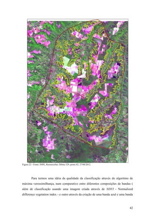 Figura 22 - Fonte: INPE, ResourceSat. Órbita 329, ponto 82. 27/08/2012.




         Para termos uma idéia da qualidade da classificação através do algoritmo de
máxima verossimilhança, num comparativo entre diferentes composições de bandas (
além de classificação usando uma imagem criada através de NDVI - Normalized
difference vegetation index - e outro através da criação de uma banda azul e uma banda



                                                                                   42
 
