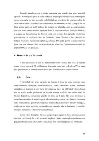 Portanto, conclui-se que a região apresenta uma grande área com potencial
agrícola, de topografia plana a suave ondulada, regime pluviométrico que permite pelo
menos uma safra por ano, com alta probabilidade de ocorrência de veranicos, além de
certa relação entre a ocorrência de secas severas e o fenômeno el niño. A região sul do
Piauí possui cerca de 2,14 milhões de hectares de chapadas com as características
descritas acima, dentre as quais a porção “leste” é a que tem maiores restrições hídricas,
e a região da Baixa Grande do Ribeiro conta com a maior área agrícola. Em termos
proporcionais, as regiões da Serra do Quilombo, Santa Filomena e Baixa Grande do
Ribeiro possuem a maior área explorada, cerca de 43% cada, porém se considerarmos
junto com esse número a área em sistematização, a Serra do Quilombo está em vias de
explorar 80% de seu potencial.


6. Descrição da Fazenda


       A área em questão é real, e é denominada como Fazenda São João. A fazenda
possui pouco menos de 30 mil hectares, dos quais, entre reserva legal, APP’s e áreas
não aproveitáveis, a área máxima estimada para exploração é de 17 mil hectares.


   6.1.       Solos

       A fertilidade dos solos agrícolas da fazenda é típica de solos tropicais, mais
especificamente latossolos, caracterizando-se como fortemente ácidos, altamente
saturados por alumínio e com baixo porcentual de bases na CTC (distróficos), baixo
teor de argila, sendo, geralmente, de textura arenosa a média, teor muito baixo de
fósforo disponível, comumente girando em torno de 1 ppm. São solos profundos e
muito bem drenados, de maneira geral, são ótimos do ponto de vista físico, e limitantes
sob a ótica química, quando em seu estado natural. Há diversos tipos de solos na região,
sendo que os solos agrícolas encontrados nas chapadas são os latossolos (vermelho-
amarelos e amarelos) e neossolos quartzarênicos.

       Como o teor de argila é baixo, e composto por argilas de baixa atividade, como
caulinita e óxidos de Fe e Al, a matéria orgânica (MO), encontrada naturalmente em
pequenos teores nesses solos, torna-se essencial para a manutenção de sua fertilidade.




                                                                                         47
 