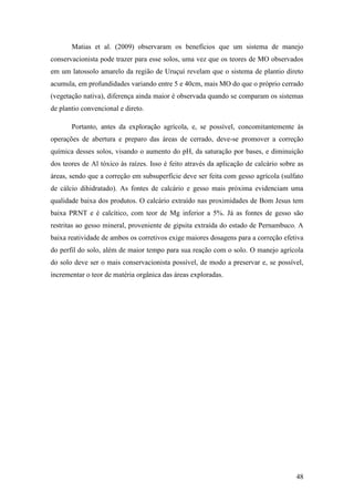 Matias et al. (2009) observaram os benefícios que um sistema de manejo
conservacionista pode trazer para esse solos, uma vez que os teores de MO observados
em um latossolo amarelo da região de Uruçuí revelam que o sistema de plantio direto
acumula, em profundidades variando entre 5 e 40cm, mais MO do que o próprio cerrado
(vegetação nativa), diferença ainda maior é observada quando se comparam os sistemas
de plantio convencional e direto.

       Portanto, antes da exploração agrícola, e, se possível, concomitantemente às
operações de abertura e preparo das áreas de cerrado, deve-se promover a correção
química desses solos, visando o aumento do pH, da saturação por bases, e diminuição
dos teores de Al tóxico às raízes. Isso é feito através da aplicação de calcário sobre as
áreas, sendo que a correção em subsuperfície deve ser feita com gesso agrícola (sulfato
de cálcio dihidratado). As fontes de calcário e gesso mais próxima evidenciam uma
qualidade baixa dos produtos. O calcário extraído nas proximidades de Bom Jesus tem
baixa PRNT e é calcítico, com teor de Mg inferior a 5%. Já as fontes de gesso são
restritas ao gesso mineral, proveniente de gipsita extraída do estado de Pernambuco. A
baixa reatividade de ambos os corretivos exige maiores dosagens para a correção efetiva
do perfil do solo, além de maior tempo para sua reação com o solo. O manejo agrícola
do solo deve ser o mais conservacionista possível, de modo a preservar e, se possível,
incrementar o teor de matéria orgânica das áreas exploradas.




                                                                                      48
 
