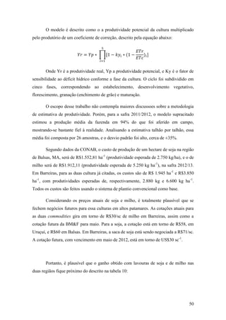 O modelo é descrito como o a produtividade potencial da cultura multiplicado
pelo produtório de um coeficiente de correção, descrito pela equação abaixo:




       Onde Yr é a produtividade real, Yp a produtividade potencial, e Ky é o fator de
sensibilidade ao déficit hídrico conforme a fase da cultura. O ciclo foi subdividido em
cinco fases, correspondendo ao estabelecimento, desenvolvimento vegetativo,
florescimento, granação (enchimento de grão) e maturação.

       O escopo desse trabalho não contempla maiores discussoes sobre a metodologia
de estimativa de produtividade. Porém, para a safra 2011/2012, o modelo supracitado
estimou a produção média da fazenda em 94% do que foi aferido em campo,
mostrando-se bastante fiel à realidade. Analisando a estimativa talhão por talhão, essa
média foi composta por 26 amostras, e o desvio padrão foi alto, cerca de ±35%.

       Segundo dados da CONAB, o custo de produção de um hectare de soja na região
de Balsas, MA, será de R$1.552,81 ha-1 (produtividade esperada de 2.750 kg/ha), e o de
milho será de R$1.912,11 (produtividade esperada de 5.250 kg ha-1), na safra 2012/13.
Em Barreiras, para as duas cultura já citadas, os custos são de R$ 1.945 ha-1 e R$3.850
ha-1, com produtividades esperadas de, respectivamente, 2.880 kg e 6.600 kg ha -1.
Todos os custos são feitos usando o sistema de plantio convencional como base.

       Considerando os preços atuais de soja e milho, é totalmente plausível que se
fechem negócios futuros para essa culturas em altos patamares. As cotações atuais para
as duas commodities gira em torno de R$30/sc de milho em Barreiras, assim como a
cotação futura da BM&F para maio. Para a soja, a cotação está em torno de R$58, em
Uruçuí, e R$60 em Balsas. Em Barreiras, a saca de soja está sendo negociada a R$71/sc.
A cotação futura, com vencimento em maio de 2012, está em torno de US$30 sc-1.




       Portanto, é plausível que o ganho obtido com lavouras de soja e de milho nas
duas regiãos fique próximo do descrito na tabela 10:




                                                                                    50
 
