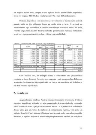 um negócio melhor ainda comprar a terra agrícola de alta produtividade, negociada à
época por cerca de R$1.700. Isso resultaria num VPL e num TIR ainda maiores.

         Portanto, do ponto de vista econômico, o investimento se mostra muito rentável,
quando inclui as três diferentes fontes de renda sobre a terra. O payback do
investimento é algo arriscado de se calcular, uma vez que o mercado tende a ser muito
volátil a longo prazo, e dentro da série analisada, que inclui dois fluxos de caixa anuais
negativos e outros muito positivos, fica evidente essa variabilidade.



Tabela 11 - Estimativa de VPL e TIR em série de 8 anos em Bom Jesus.
                                     Valor Médio    Lucro Bruto                    Valor da
                    Custo                                              LB - C                     FC
                                        Maio        (45,8 sc/ha)                    Terra
06/07      R$            1.270,57    R$    21,49    R$ 644,73       R$      -     R$ 600,00 -R$ 2.100,00
07/08      R$            1.312,48    R$    26,16    R$ 1.198,09    -R$ 114,39                 -R$ 114,39
08/09      R$            1.954,58    R$    39,88    R$ 1.826,28    -R$ 128,31                 -R$ 128,31
09/10      R$            1.664,60    R$    42,18    R$ 1.931,62     R$ 267,02                  R$ 267,02
10/11      R$            1.396,21    R$    31,08    R$ 1.423,29     R$    27,08                R$    27,08
11/12      R$            1.474,51    R$    40,28    R$ 1.844,70     R$ 370,19     R$ 4.200,00 R$ 370,19
12/13      R$            1.552,81    R$    52,59    R$ 2.408,46     R$ 855,65     R$ 4.876,20 R$ 855,65
13/14                                                               R$ 4.876,20                R$ 4.876,20
Custo de conversão do uso da terra R$ 1.500,00
          Taxa                              8%                                    VPL          R$ 1.552,31
                                                                                  TIR                17,1%


         Cabe ressaltar que, no exemplo acima, é considerada uma produtividade
constante ao longo dos anos. Os custos e os preços de venda tem como base Balsas, no
Maranhão. Geralmente os preços praticados em Uruçuí são superiores aos de Balsas, e
em Bom Jesus há equivalencia.


7. Conclusão


         A agricultura no estado do Piauí se mostra extremamente promissora, devido ao
alto nível tecnológico utilizado, e à alta concentração de terras ainda não exploradas
sendo comercializadas a preços relativamente baixos. A expectativa de valorização
dessas terras gira em torno da melhoria da infraestrutura regional, bem como da
logística do sul do Piauí. Além de o Nordeste ser o segundo maior mercado consumidor
do Brasil, a logística regional é beneficiada pela proximidade terrestre em relação ao




                                                                                                        52
 