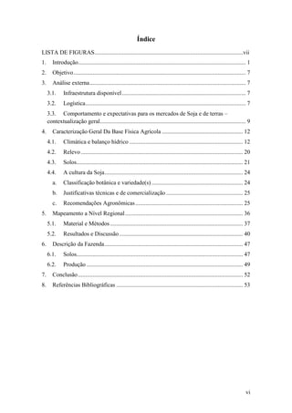 Índice
LISTA DE FIGURAS.....................................................................................................vii
1.      Introdução.................................................................................................................. 1
2.      Objetivo ..................................................................................................................... 7
3.      Análise externa .......................................................................................................... 7
     3.1.      Infraestrutura disponível .................................................................................... 7
     3.2.      Logística............................................................................................................. 7
     3.3. Comportamento e expectativas para os mercados de Soja e de terras –
     contextualização geral ................................................................................................... 9
4.      Caracterização Geral Da Base Física Agrícola ....................................................... 12
     4.1.      Climática e balanço hídrico ............................................................................. 12
     4.2.      Relevo .............................................................................................................. 20
     4.3.      Solos................................................................................................................. 21
     4.4.      A cultura da Soja .............................................................................................. 24
        a.     Classificação botânica e variedade(s) .............................................................. 24
        b.     Justificativas técnicas e de comercialização .................................................... 25
        c.     Recomendações Agronômicas ......................................................................... 25
5.      Mapeamento a Nível Regional ................................................................................ 36
     5.1.      Material e Métodos .......................................................................................... 37
     5.2.      Resultados e Discussão .................................................................................... 40
6.      Descrição da Fazenda .............................................................................................. 47
     6.1.      Solos................................................................................................................. 47
     6.2.      Produção .......................................................................................................... 49
7.      Conclusão ................................................................................................................ 52
8.      Referências Bibliográficas ...................................................................................... 53




                                                                                                                                     vi
 