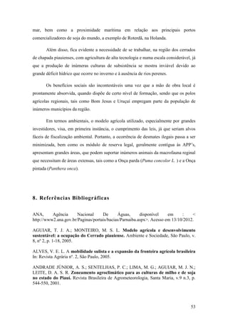 mar, bem como a proximidade marítima em relação aos principais portos
comercializadores de soja do mundo, a exemplo de Roterdã, na Holanda.

       Além disso, fica evidente a necessidade de se trabalhar, na região dos cerrados
de chapada piauienses, com agricultura de alta tecnologia e numa escala considerável, já
que a produção de inúmeras culturas de subsistência se mostra inviável devido ao
grande déficit hídrico que ocorre no inverno e à ausência de rios perenes.

       Os benefícios sociais são incontestáveis uma vez que a mão de obra local é
prontamente absorvida, quando dispõe de certo nível de formação, sendo que os polos
agrícolas regionais, tais como Bom Jesus e Uruçuí empregam parte da população de
inúmeros municípios da região.

       Em termos ambientais, o modelo agrícola utilizado, especialmente por grandes
investidores, visa, em primeira instância, o cumprimento das leis, já que seriam alvos
fáceis de fiscalização ambiental. Portanto, a ocorrência de desmates ilegais passa a ser
minimizada, bem como os módulo de reserva legal, geralmente contígua às APP’s,
apresentam grandes áreas, que podem suportar inúmeros animais da macrofauna reginal
que necessitam de áreas extensas, tais como a Onça parda (Puma concolor L. ) e a Onça
pintada (Panthera onca).




8. Referências Bibliográficas


ANA,      Agência      Nacional     De      Águas,      disponível    em     :    <
http://www2.ana.gov.br/Paginas/portais/bacias/Parnaiba.aspx>. Acesso em 13/10/2012.

AGUIAR, T. J. A.; MONTEIRO, M. S. L. Modelo agrícola e desenvolvimento
sustentável: a ocupação do Cerrado piauiense. Ambiente e Sociedade, São Paulo, v.
8, nº 2, p. 1-18, 2005.

ALVES, V. E. L. A mobilidade sulista e a expansão da fronteira agrícola brasileira
In: Revista Agrária nº. 2, São Paulo, 2005.

ANDRADE JÚNIOR, A. S.; SENTELHAS, P. C.; LIMA, M. G.; AGUIAR, M. J. N.;
LEITE, D. A. S. R. Zoneamento agroclimático para as culturas de milho e de soja
no estado do Piauí. Revista Brasileira de Agrometeorologia, Santa Maria, v.9 n.3, p.
544-550, 2001.




                                                                                     53
 