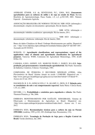 ANDRADE JÚNIOR, A.S. de, SENTELHAS, P.C., LIMA, M.G. Zoneamento
agroclimático para as culturas de milho e de soja no estado do Piauí. Revista
Brasileira de Agrometeorologia, Passo Fundo, v.9, n.3, p.543-549, 2001. Número
Especial – Zoneamento Agrícola.

ASSOCIAÇÃO BRASILEIRA DE NORMAS TÉCNICAS. NBR 10520: informação e
documentação: citações em documentos: apresentação. Rio de Janeiro, 2002.

______________________________________________. NBR 14724: informação e
documentação: trabalhos acadêmicos: apresentação. Rio de Janeiro, 2011.

______________________________________________. NBR 6023: informação e
documentação: referências: elaboração. Rio de Janeiro, 2002.

Banco de dados Climáticos do Brasil. Embrapa Monitoramento por satélite. Disponível
em: < http://www.bdclima.cnpm.embrapa.br/resultados/balanco.php?UF=&COD=148>.
Acessado em 05/10/2012.

BURGOS, J.J. Agroclimatic classifications and representations: report of the
applications value of climatic and agroclimatic classification for agricultural
purposes. Varsovia: WMO, Comission for Agricultural Meteorology, 1958. (CaM
II/Doc.18).

CAMARA, G.M.S., GODOY, O.P., MARCOS FILHO, J., DARCE, M.A.B.R. Soja:
produção, pré-processamento e transformação agroindustrial. São Paulo: Secretaria
da Indústria, Comércio, Ciência e Tecnologia, 1983.

COMPANHIA DE PESQUISA E RECURSOS MINERAIS (CPRM). Atlas
Pluviométrico do Brasil. Isoietas Anuais na escala 1:5.000.000. Disponível em: <
http://www.cprm.gov.br/publique/cgi/cgilua.exe/sys/start.htm?infoid=1351&sid=9>.
Acesso em 22 out. 2012.

DALMOLIN, R. S. D., GONÇALVES, C. N., KLAMT, E., DICK, D. P. Relação entre
os constituintes do solo e seu comportamento espectral. Santa Maria: Ciência Rural,
v.35, n.2, 2005.

DEVORE, J. L. Probabilidade e estatística para engenharia e ciência. São Paulo:
Thomson Pioneira, p. 706, 2006.

EMBRAPA MONITORAMENTO POR SATÉLITE. SOMABRASIL: Sistema de
Observação e Monitoramento da Agricultura no Brasil. Disponível em:
<http://www.cnpm.embrapa.br/projetos/somabrasil/index.html>. Acesso em: 5 nov.
2012.

EMBRAPA SOJA. Recomendações técnicas para a cultura da soja no Paraná
1999/2000. Londrina, 1999. p.103, 109. (Embrapa Soja. Documentos, 131).

EMBRAPA SOJA. Tecnologia de Pordução de Soja para a Região Central do
Brasil. Versão eletrônica, Jan. 2003.



                                                                                54
 