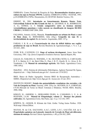 EMBRAPA. Centro Nacional de Pesquisa de Soja. Recomendações técnicas para a
cultura da soja no Paraná 1993/94. Londrina: EMBRAPA-CNPSo / OCEPAR, 1993.
p.28 (EMBRAPA-CNPSo. Documentos, 62; OCEPAR. Boletim Tecnico, 34).

ERBERT, M., 2001. Introdução ao Sensoriamento Remoto. Master Tesis,
Universidade Federal do Rio Grande do Sul. In:. QUEIROZ, R. B.; RODRIGUES,
A. G.; GÓMEZ, A. T. Estudo comparativo entre as técnicas máxima
verossimilhança gaussiana e redes neurais na classificação de imagens IR-MSS
CBERS 1, WORKCOMP 2004, 2004.

FAÇANHA, Antonio; LEAL, Manuela. Transformações no urbano do Piauí: o caso
de Bom Jesus. In: BERNARDES, Júlia (Org.). Geografia da soja II: a
territorialidade do capital. Rio de Janeiro: Arquimedes, 2009. 137 p.

FARIAS, J. R. B. et al. Caracterização do risco de déficit hídrico nas regiões
produtoras de soja no Brasil. Revista Brasileira de Agrometeorologia, v. 9, n. 3, p.
415-421, 2001.

FEHR, W.R.; CAVINESS, C.E. Stage of soybean development. Ames: Iowa State
University, 1981. 12p. (Iowa Cooperative Extensive Service. Special Report, 80).

GALLO, D.; NAKANO, O.; WIENDEL, F. M.; SILVEIRA NETO, S.; CARVALHO,
R. P. L; Batista, G. C. de; Berti Filho, E.; Para, J. R. P.; Zucchi, R. A.; Alves, S. B.;
Vendramin, J. D. Manual de entomologia agrícola. São Paulo: Agronômica Ceres,
1988. 649 p.

HidroWeb – ANA, Sistema de informações Hidrológicas, Agência Nacional De Águas,
disponível em : < http://hidroweb.ana.gov.br/> Acesso em 13/10/2012.

IBGE. Banco de Dados Agregados. Sistema IBGE de Recuperação Automática -
SIDRA. Disponível em: http://www.ibge.gov.br. Acesso em: 22 out. 2012.

INSTITUTO DESERT. Estudo das potencialidades econômicas dos cerrados e do
Vale do Gurguéia no Piauí. Teresina, 1998. 228 p. In:. REYDON, B. P., CORNÉLIO,
F.N.M..Mercado de Terras no Brasil: Estrutura e Dinâmica. NEAD, MDA. Brasília,
2006, 446p.

KIMATI, H.; AMORIM, L.; BERGAMIM FILHO, A.; CAMARGO, L. E. A. &
REZENDE, J.A.M. Manual de Fitopatologia, volume 2: Doenças das plantas
cultivadas, Ed. Agronômica Ceres, São Paulo, cap. 13, p. 112-136, 1997.

KÖPPEN, W.; GEIGER, R. Klimate der Erde. Gotha: Verlag Justus Perthes. 1928.
Wall-map 150cmx200cm.

MATIAS, M. da C.B.; SALVIANO, A.A.C.; LEITE, L.F.C.; GALVÃO, S.R. da S.
Propriedades químicas em Latossolo Amarelo de Cerrado do Piauí sob diferentes
sistemas de manejo. Revista Ciência Agronômica, v.40, p.356-362, 2009.




                                                                                      55
 
