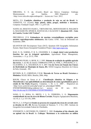 MIRANDA, E. E. de; (Coord.). Brasil em Relevo. Campinas:                Embrapa
Monitoramento           por        Satélite,        2005. Disponível        em:
<http://www.relevobr.cnpm.embrapa.br>. Acesso em: 5 nov. 2012.

MOTA, F.S. Condições climáticas e produção de soja no sul do Brasil. In:
VERNETTI, F.J. (Coord.) Soja: planta, clima, pragas, moléstias e invasoras.
Campinas: Fundação Cargill, 1983. v.1, p.93-126.

NANNI AS, DESCOVI FILHO L, VIRTUOSO MA, MONTENEGRO D, WILLRICH
G, MACHADO PH, SPERB R, DANTAS GS, CALAZANS Y. Quantum GIS – Guia
do Usuário, Versão 1.8.0 “Lisboa”.

PREVIDELLI, I.T.S. Estimadores de maxima verossimilhança corrigidos para
modelos superdispersados nãolineares. São Carlos: UFSC. Tese de Doutorado em
Economia. 2004.

QUANTUM GIS Development Team (2012). Quantum GIS Geographic Information
System. Open Source Geospatial Foundation Project. http://qgis.osgeo.org.

RAO, N. H.; SARMA, P. B. S.; CHANDER, S. A simple dated water-production
function for use in irrigated agriculture. Agricultural Water Management,
Amsterdam, v. 13, p. 25-32, 1988.

RAMALHO FILHO, A; BEEK, K. J. 1995. Sistema de avaliação da aptidão agrícola
das terras. 3. ed. Rio de Janeiro: EMBRAPA-CNPS, In: FINK, J.; POELKING, E. L.;
CLAUDINO, A. E.; DALMOLIN, R. S. 2007. Uso da Terra em Função das Classes
de Declividade no Município de Itaara, RS. XXXI Congresso Brasileiro de Ciência
do Solo, Gramado – RS.

REYDON, B. P., CORNÉLIO, F.N.M. Mercado de Terras no Brasil: Estrutura e
Dinâmica. NEAD, MDA. Brasília, 2006, 446p.

ROLIM, Glauco de Souza et al . Classificação climática de Köppen e de
Thornthwaite e sua aplicabilidade na determinação de zonas agroclimáticas para o
estado de São Paulo. Bragantia, Campinas, v. 66, n. 4, 2007 . Disponível em
<http://www.scielo.br/scielo.php?script=sci_arttext&pid=S0006-
87052007000400022&lng=pt&nrm=iso>.           acessos    em     02 nov.     2012.
http://dx.doi.org/10.1590/S0006-87052007000400022.

SANO, E. E.; ROSA, R.; BRITO, J. L. S.; FERREIRA, L. G. Mapeamento
semidetalhado do uso da terra do Bioma Cerrado. Pesquisa Agropecuária Brasileira,
vol. 43, n. 1, p. 153-156, 2008.

SILVA, L. L O Papel do Estado no processo de ocupação das áreas de cerrado entre
as décadas de 60 e 80. Revista Sociedade & Natureza. V. 2 N.2, 2001. Instituto de
Geografia.Universidade Federal de Uberlândia.

STEINMETZ, S, REYNIERS FN, FOREST F. 1985. Evaluation of the climatic risk
on upland rice in Brazil. In: Colloque “Resistance a la recherches en millieu



                                                                              56
 