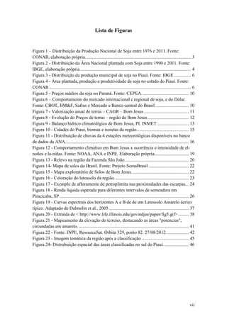 Lista de Figuras


Figura 1 – Distribuição da Produção Nacional de Soja entre 1976 e 2011. Fonte:
CONAB, elaboração própria. ........................................................................................... 3
Figura 2 - Distribuição da Área Nacional plantada com Soja entre 1990 e 2011. Fonte:
IBGE, elaboração própria ................................................................................................. 4
Figura 3 - Distribuição da produção municipal de soja no Piauí. Fonte: IBGE ............... 6
Figura 4 - Área plantada, produção e produtividade de soja no estado do Piauí. Fonte:
CONAB ............................................................................................................................ 6
Figura 5 - Preços médios da soja no Paraná. Fonte: CEPEA. ........................................ 10
Figura 6 – Comportamento do mercado internacional e regional de soja, e do Dólar.
Fonte: CBOT, BM&F, Safras e Mercado e Banco central do Brasil ............................. 10
Figura 7 - Valorização anual de terras – CAGR – Bom Jesus ....................................... 11
Figura 8 - Evolução do Preços de terras – região de Bom Jesus .................................... 12
Figura 9 - Balanço hídrico climatológico de Bom Jesus, PI. INMET. ........................... 13
Figura 10 - Cidades do Piauí, biomas e isoietas da região. ............................................ 15
Figura 11 - Distribuição de chuvas da 4 estações meteorológicas disponíveis no banco
de dados da ANA............................................................................................................ 16
Figura 12 - Comportamento climático em Bom Jesus x ocorrência e intensidade de el-
noños e la-niñas. Fonte: NOAA, ANA e INPE. Elaboração própria.............................. 19
Figura 13 - Relevo na região da Fazenda São João. ....................................................... 20
Figura 14- Mapa de solos do Brasil. Fonte: Projeto SomaBrasil ................................... 22
Figura 15 - Mapa exploratório de Solos de Bom Jesus. ................................................. 22
Figura 16 - Coloração do latossolo da região. ................................................................ 23
Figura 17 - Exemplo de afloramento de petroplintita nas proximidades das escarpas... 24
Figura 18 - Renda líquida esperada para diferentes intervalos de semeadura em
Piracicaba, SP ................................................................................................................. 26
Figura 19 - Curvas espectrais dos horizontes A e B de de um Latossolo Amarelo ácrico
típico. Adaptado de Dalmolin et al., 2005 ...................................................................... 37
Figura 20 - Extraída de < http://www.life.illinois.edu/govindjee/paper/fig5.gif> ......... 38
Figura 21 - Mapeamento da elevação do terreno, destacando as áreas "potencias",
circundadas em amarelo. ................................................................................................ 41
Figura 22 - Fonte: INPE, ResourceSat. Órbita 329, ponto 82. 27/08/2012. ................... 42
Figura 23 - Imagem temática da região após a classificação ......................................... 45
Figura 24- Distrubuição espacial das áreas classificadas no sul do Piauí. ..................... 46




                                                                                                                                vii
 