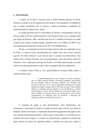 1. Introdução

       A região sul do Piauí é descrita como a última fronteira agrícola do Brasil.
Pertence ao mesmo eixo de expansão do oeste baiano e sul maranhense, na medida em
que os grupos econômicos são os mesmos e adotam mecanismos semelhantes de
territorialização do capital (Alves, 2005).
       O cerrado piauiense possui 11,86 milhões de hectares, correspondente a 46% da
área do estado (5,9% do cerrado braisleiro). Este bioma faz limite com a caatinga, tanto
que Aguiar & Monteiro, 2005, calculam uma área de 3,5 milhões de hectares no estado
composta pelo ecótono cerrado-caatinga. Segundo Sano et al. (2008), em 2002 a área
com agricultura correspondia a menos de 2% dos 11,86 milhões de ha.
       De fato, a concentração de áreas de cerrado agrícola ainda não exploradas no sul
do Piauí é a maior do país, caracterizando essa região como uma recente fronteira
agrícola. Um fator intrínseco a esse tipo de área é a carência de infraestrutura. Essa
carência freia o desenvolvimento, não só do agronegócio, como dos demais setores da
economia. Com a superação desse tipo de desafio, a atividade agrícola pode ser muito
rentável, devido principalmente ao baixo valor comparativo das áreas disponíveis.

       O Instituto Desert (1998, p. 125), apud Reydon & Cornelio (2006), define o
cerrado do Piauí como:

                                  [...] geomorfologicamente o que se chama de “cerrados” piauienses
                         são, na verdade, estruturas tabulares em forma de chapadões, caracterizados
                         por uma superfície plana ou levemente ondulada, com inclinação para
                         noroeste da ordem de 2 m a 3 m/km, encontrandose limitadas por escarpas
                         abruptas que chegam a atingir mais de 100 metros de altura. Essas estruturas
                         tabulares ou chapadões possuem altitudes em torno de 600 metros e recebem
                         a denominação de “serras” (Uruçuí, Mundo Novo, do Gongo, Calhaus, etc.),
                         sendo resultantes do processo erosivo de esculturação do relevo devido,
                         principalmente, aos diferentes graus de resistência e inclinação dos
                         sedimentos, aliados ao trabalho erosivo dos rios.



       A ocupação da região se deu, historicamente, pelos bandeirantes, que
começaram a colonização do estado no sentido do interior para o litoral, caso único no
Nordeste. Desde esses tempos, a exploração do potencial agropecuário da região se deu
num sistema extremamente primitivo, onde as áreas “colonizadas” se concentravam nos
arredores dos cursos d’água, e o cerrado era explorado para a pecuária no período das
águas, através da queima da vegetação durante o período seco, para que o gado se


                                                                                                   1
 