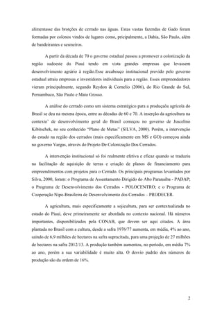 alimentasse das brotções de cerrado nas águas. Estas vastas fazendas de Gado foram
formadas por colonos vindos de lugares como, pricipalmente, a Bahia, São Paulo, além
de bandeirantes e sesmeiros.

       A partir da década de 70 o governo estadual passou a promover a colonização da
região sudoeste do Piauí tendo em vista grandes empresas que levassem
desenvolvimento agrário à região.Esse arcabouço institucional provido pelo governo
estadual atraiu empresas e investidores individuais para a região. Esses empreendedores
vieram principalmente, segundo Reydon & Cornelio (2006), do Rio Grande do Sul,
Pernambuco, São Paulo e Mato Grosso.

       A análise do cerrado como um sistema estratégico para a produçaõa agrícola do
Brasil se deu na mesma época, entre as décadas de 60 e 70. A inserção da agricultura na
contexto’ de desenvolvimento geral do Brasil começou no governo de Juscelino
Kibitschek, no seu conhecido “Plano de Metas” (SILVA, 2000). Porém, a intervenção
do estado na região dos cerrados (mais especificamente em MS e GO) começou ainda
no governo Vargas, através do Projeto De Colonização Dos Cerrados.

       A intervenção institucional só foi realmente efetiva e eficaz quando se traduziu
na facilitação de aquisição de terras e criação de planos de financiamento para
empreendimentos com projetos para o Cerrado. Os principais programas levantados por
Silva, 2000, foram: o Programa de Assentamento Dirigido do Alto Paranaíba - PADAP;
o Programa de Desenvolvimento dos Cerrados - POLOCENTRO; e o Programa de
Cooperação Nipo-Brasileira de Desenvolvimento dos Cerrados – PRODECER.

       A agricultura, mais especificamente a sojicultura, para ser contextualizada no
estado do Piauí, deve primeiramente ser abordada no contexto nacional. Há números
importantes, disponibilizados pela CONAB, que devem ser aqui citados. A área
plantada no Brasil com a cultura, desde a safra 1976/77 aumenta, em média, 4% ao ano,
saindo de 6,9 milhões de hectares na safra supracitada, para uma projeção de 27 milhões
de hectares na safra 2012/13. A produção também aumentou, no período, em média 7%
ao ano, porém a sua variabilidade é muito alta. O desvio padrão dos números de
produção são da ordem de 16%.




                                                                                     2
 