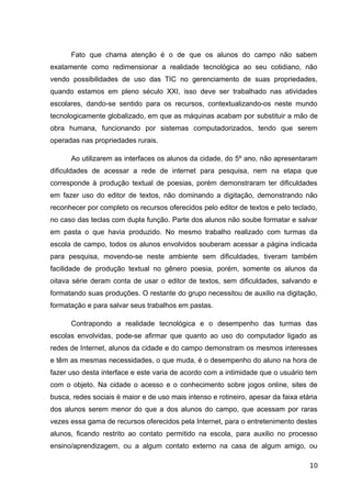 Fato que chama atenção é o de que os alunos do campo não sabem
exatamente como redimensionar a realidade tecnológica ao seu cotidiano, não
vendo possibilidades de uso das TIC no gerenciamento de suas propriedades,
quando estamos em pleno século XXI, isso deve ser trabalhado nas atividades
escolares, dando-se sentido para os recursos, contextualizando-os neste mundo
tecnologicamente globalizado, em que as máquinas acabam por substituir a mão de
obra humana, funcionando por sistemas computadorizados, tendo que serem
operadas nas propriedades rurais.
Ao utilizarem as interfaces os alunos da cidade, do 5º ano, não apresentaram
dificuldades de acessar a rede de internet para pesquisa, nem na etapa que
corresponde à produção textual de poesias, porém demonstraram ter dificuldades
em fazer uso do editor de textos, não dominando a digitação, demonstrando não
reconhecer por completo os recursos oferecidos pelo editor de textos e pelo teclado,
no caso das teclas com dupla função. Parte dos alunos não soube formatar e salvar
em pasta o que havia produzido. No mesmo trabalho realizado com turmas da
escola de campo, todos os alunos envolvidos souberam acessar a página indicada
para pesquisa, movendo-se neste ambiente sem dificuldades, tiveram também
facilidade de produção textual no gênero poesia, porém, somente os alunos da
oitava série deram conta de usar o editor de textos, sem dificuldades, salvando e
formatando suas produções. O restante do grupo necessitou de auxilio na digitação,
formatação e para salvar seus trabalhos em pastas.
Contrapondo a realidade tecnológica e o desempenho das turmas das
escolas envolvidas, pode-se afirmar que quanto ao uso do computador ligado as
redes de Internet, alunos da cidade e do campo demonstram os mesmos interesses
e têm as mesmas necessidades, o que muda, é o desempenho do aluno na hora de
fazer uso desta interface e este varia de acordo com a intimidade que o usuário tem
com o objeto. Na cidade o acesso e o conhecimento sobre jogos online, sites de
busca, redes sociais é maior e de uso mais intenso e rotineiro, apesar da faixa etária
dos alunos serem menor do que a dos alunos do campo, que acessam por raras
vezes essa gama de recursos oferecidos pela Internet, para o entretenimento destes
alunos, ficando restrito ao contato permitido na escola, para auxilio no processo
ensino/aprendizagem, ou a algum contato externo na casa de algum amigo, ou
10
 