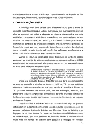 conhecido que tenha acesso, ficando aqui o questionamento: será que há de fato
inclusão digital, informacional, tecnológica para estes alunos do campo?
5 CONSIDERAÇÕES FINAIS
A tecnologia vem com certeza vem acrescentar muito para a forma de
aquisição de conhecimentos por parte de quem educa e de quem aprende. Com um
olho na sociedade que exige a adaptação de sistema educacional a esta nova
realidade é que o governo, em todas as suas esferas, vem implantando nas escolas
sistemas de informatização, de forma que funcionem multidisciplinarmente e
melhorem as condições de ensino/aprendizagem, embora, tenhamos percebido ao
longo deste estudo que ficam lacunas, não bastando somente dispor de máquinas,
sendo necessário também investir na formação dos professores, qualificando-os, e
em recursos de manutenção das redes de informatização.
Quando os recursos tecnológicos estão disponíveis no ambiente escolar
podemos ir ao encontro da utilização destes recursos como afirma Chaves (1983),
especialmente o computador que é a ferramenta que proporciona o desenvolvimento
da maior parte de objetos de aprendizagem.
Uma ferramenta poderosa de aprendizagem que, bem utilizada, pode levar
ao aprendizado não só de fatos importantes sobre o próprio computador
bem como sobre outros conteúdos, mas, e mais importante, pode levar à
aprendizagem de princípios, técnicas, habilidades que ajudarão o aluno em
seu aprendizado subsequente, que farão dele um melhor solucionador de
problemas. (CHAVES,1983, p. 13)
Chega-se a conclusão de que, a TIC então vem para dar o suporte necessário
na área da educação e desafiar os alunos a incluir as TIC em seu cotidiano,
resolvendo problemas onde vive, em sua casa, trabalho e comunidade. Através da
TIC podemos encontrar um mundo vasto, rico em informação, interação, que
proporciona ao sujeito, amplitude de conhecimento de forma prazerosa e atualizada,
tendo como porta de entrada o computador, responsável pela mediação do processo
ensino/aprendizagem.
Direcionando-nos à realidade tratada no decorrer deste artigo foi possível
estabelecer um comparativo entre ambas escolas e alunos envolvidos, podendo-se
perceber realidades totalmente distintas, em diferentes ritmos de trabalho e de
bagagem trazida pelos alunos. Na cidade, em função da acessibilidade aos meios
de informatização, que estão presentes no cotidiano familiar, é possível avançar
muito mais em termos de trabalho com pesquisa e utilização de recursos
11
 