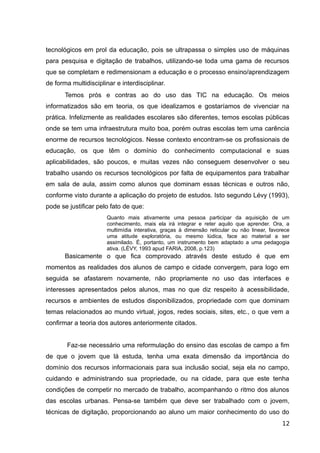 tecnológicos em prol da educação, pois se ultrapassa o simples uso de máquinas
para pesquisa e digitação de trabalhos, utilizando-se toda uma gama de recursos
que se completam e redimensionam a educação e o processo ensino/aprendizagem
de forma multidisciplinar e interdisciplinar.
Temos prós e contras ao do uso das TIC na educação. Os meios
informatizados são em teoria, os que idealizamos e gostaríamos de vivenciar na
prática. Infelizmente as realidades escolares são diferentes, temos escolas públicas
onde se tem uma infraestrutura muito boa, porém outras escolas tem uma carência
enorme de recursos tecnológicos. Nesse contexto encontram-se os profissionais de
educação, os que têm o domínio do conhecimento computacional e suas
aplicabilidades, são poucos, e muitas vezes não conseguem desenvolver o seu
trabalho usando os recursos tecnológicos por falta de equipamentos para trabalhar
em sala de aula, assim como alunos que dominam essas técnicas e outros não,
conforme visto durante a aplicação do projeto de estudos. Isto segundo Lévy (1993),
pode se justificar pelo fato de que:
Quanto mais ativamente uma pessoa participar da aquisição de um
conhecimento, mais ela irá integrar e reter aquilo que aprender. Ora, a
multimídia interativa, graças à dimensão reticular ou não linear, favorece
uma atitude exploratória, ou mesmo lúdica, face ao material a ser
assimilado. É, portanto, um instrumento bem adaptado a uma pedagogia
ativa. (LÉVY, 1993 apud FARIA, 2008, p.123)
Basicamente o que fica comprovado através deste estudo é que em
momentos as realidades dos alunos de campo e cidade convergem, para logo em
seguida se afastarem novamente, não propriamente no uso das interfaces e
interesses apresentados pelos alunos, mas no que diz respeito à acessibilidade,
recursos e ambientes de estudos disponibilizados, propriedade com que dominam
temas relacionados ao mundo virtual, jogos, redes sociais, sites, etc., o que vem a
confirmar a teoria dos autores anteriormente citados.
Faz-se necessário uma reformulação do ensino das escolas de campo a fim
de que o jovem que lá estuda, tenha uma exata dimensão da importância do
domínio dos recursos informacionais para sua inclusão social, seja ela no campo,
cuidando e administrando sua propriedade, ou na cidade, para que este tenha
condições de competir no mercado de trabalho, acompanhando o ritmo dos alunos
das escolas urbanas. Pensa-se também que deve ser trabalhado com o jovem,
técnicas de digitação, proporcionando ao aluno um maior conhecimento do uso do
12
 