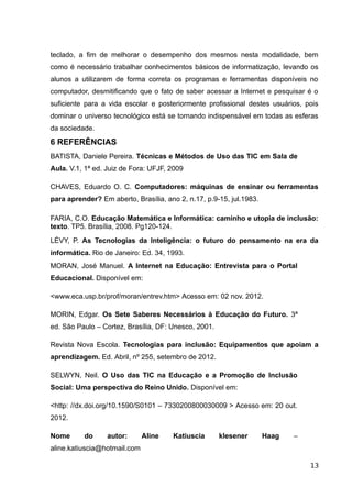 teclado, a fim de melhorar o desempenho dos mesmos nesta modalidade, bem
como é necessário trabalhar conhecimentos básicos de informatização, levando os
alunos a utilizarem de forma correta os programas e ferramentas disponíveis no
computador, desmitificando que o fato de saber acessar a Internet e pesquisar é o
suficiente para a vida escolar e posteriormente profissional destes usuários, pois
dominar o universo tecnológico está se tornando indispensável em todas as esferas
da sociedade.
6 REFERÊNCIAS
BATISTA, Daniele Pereira. Técnicas e Métodos de Uso das TIC em Sala de
Aula. V.1, 1ª ed. Juiz de Fora: UFJF, 2009
CHAVES, Eduardo O. C. Computadores: máquinas de ensinar ou ferramentas
para aprender? Em aberto, Brasília, ano 2, n.17, p.9-15, jul.1983.
FARIA, C.O. Educação Matemática e Informática: caminho e utopia de inclusão:
texto. TP5. Brasília, 2008. Pg120-124.
LÉVY, P. As Tecnologias da Inteligência: o futuro do pensamento na era da
informática. Rio de Janeiro: Ed. 34, 1993.
MORAN, José Manuel. A Internet na Educação: Entrevista para o Portal
Educacional. Disponível em:
<www.eca.usp.br/prof/moran/entrev.htm> Acesso em: 02 nov. 2012.
MORIN, Edgar. Os Sete Saberes Necessários à Educação do Futuro. 3ª
ed. São Paulo – Cortez, Brasília, DF: Unesco, 2001.
Revista Nova Escola. Tecnologias para inclusão: Equipamentos que apoiam a
aprendizagem. Ed. Abril, nº 255, setembro de 2012.
SELWYN, Neil. O Uso das TIC na Educação e a Promoção de Inclusão
Social: Uma perspectiva do Reino Unido. Disponível em:
<http: //dx.doi.org/10.1590/S0101 – 7330200800030009 > Acesso em: 20 out.
2012.
Nome do autor: Aline Katiuscia klesener Haag –
aline.katiuscia@hotmail.com
13
 