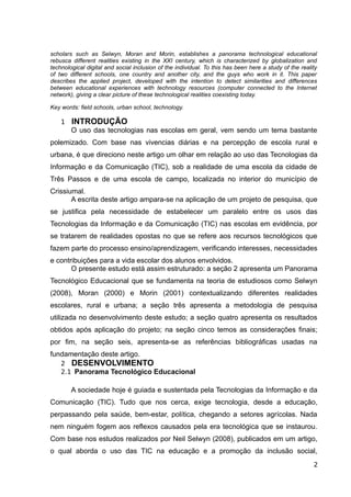 scholars such as Selwyn, Moran and Morin, establishes a panorama technological educational
rebusca different realities existing in the XXI century, which is characterized by globalization and
technological digital and social inclusion of the individual. To this has been here a study of the reality
of two different schools, one country and another city, and the guys who work in it. This paper
describes the applied project, developed with the intention to detect similarities and differences
between educational experiences with technology resources (computer connected to the Internet
network), giving a clear picture of these technological realities coexisting today.
Key words: field schools, urban school, technology.
1 INTRODUÇÃO
O uso das tecnologias nas escolas em geral, vem sendo um tema bastante
polemizado. Com base nas vivencias diárias e na percepção de escola rural e
urbana, é que direciono neste artigo um olhar em relação ao uso das Tecnologias da
Informação e da Comunicação (TIC), sob a realidade de uma escola da cidade de
Três Passos e de uma escola de campo, localizada no interior do município de
Crissiumal.
A escrita deste artigo ampara-se na aplicação de um projeto de pesquisa, que
se justifica pela necessidade de estabelecer um paralelo entre os usos das
Tecnologias da Informação e da Comunicação (TIC) nas escolas em evidência, por
se tratarem de realidades opostas no que se refere aos recursos tecnológicos que
fazem parte do processo ensino/aprendizagem, verificando interesses, necessidades
e contribuições para a vida escolar dos alunos envolvidos.
O presente estudo está assim estruturado: a seção 2 apresenta um Panorama
Tecnológico Educacional que se fundamenta na teoria de estudiosos como Selwyn
(2008), Moran (2000) e Morin (2001) contextualizando diferentes realidades
escolares, rural e urbana; a seção três apresenta a metodologia de pesquisa
utilizada no desenvolvimento deste estudo; a seção quatro apresenta os resultados
obtidos após aplicação do projeto; na seção cinco temos as considerações finais;
por fim, na seção seis, apresenta-se as referências bibliográficas usadas na
fundamentação deste artigo.
2 DESENVOLVIMENTO
2.1 Panorama Tecnológico Educacional
A sociedade hoje é guiada e sustentada pela Tecnologias da Informação e da
Comunicação (TIC). Tudo que nos cerca, exige tecnologia, desde a educação,
perpassando pela saúde, bem-estar, política, chegando a setores agrícolas. Nada
nem ninguém fogem aos reflexos causados pela era tecnológica que se instaurou.
Com base nos estudos realizados por Neil Selwyn (2008), publicados em um artigo,
o qual aborda o uso das TIC na educação e a promoção da inclusão social,
2
 