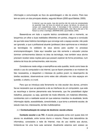 informação e comunicação ao foco da aprendizagem e não do ensino. Para isso
tem-se como um dos principais aliados, segundo Moran (2000 apud Batista, 2009):
A internet, que nos ajuda, mas ela sozinha não dá conta da complexidade
do aprender hoje, da troca do estudo em grupo, da leitura, do estudo em
campo com experiências reais. A tecnologia é tão somente um grande
apoio, uma âncora, indispensável à embarcação, mas não é ela que a faz
flutuar ou evita o naufrágio. (MORAM 2000, apud Batista, 2009).
Baseando-se em todo o suporte teórico considerado até o momento, ao
lançarmos um olhar a duas realidades diferentes em pontos, chega-se a conclusão
de que todo esse histórico tecnológico que converge sob o espaço escolar, não pode
ser ignorado, e que o profissional atuante (professor) deve aprimorar-se e introduzir
as tecnologias no cotidiano de seus alunos para auxiliar no processo
ensino/aprendizagem. Cabe aqui ressaltar que não somente o educador precisa
dominar conhecimentos básicos na área da tecnologia, mas também seus alunos
precisam receber estas noções para que possam explorar de forma proveitosa, num
sistema de troca de conhecimentos, este recurso.
Considera-se neste artigo e exemplifica-se esta questão, tendo como base de
estudo o uso do computador e da internet, que se fazem presentes e se mostram de
fato necessários, e despertam o interesse do publico jovem no desempenho de
tarefas escolares, observando-se como estes são utilizados nos dois espaços em
questão, o urbano, e o rural.
Para que se introduza esta ferramenta na vida escolar dos alunos, primeiro
faz-se necessário que se apresente a ele as interfaces de um computador, que este
as reconheça e domine plenamente esta ferramenta, que lhe possibilitará digitar
trabalhos, pesquisar, ou seja, aprender de modo diferente, em materiais diferentes,
condizentes com a realidade social em que estamos inseridos na atualidade, tendo
informação rápida, acessibilidade, conectividade, o que torna o ambiente escolar, de
estudo mais rico, interessante, de fato multidisciplinar.
2.2 Contextualização do campo de docência: escola urbana
Contexto escolar e as TIC: A escola pesquisada conta com quase dois mil
alunos na atualidade, entre turnos diurno e noturno. Possui dois laboratórios de
informática, conectados a rede de Internet, mas de uso restrito aos alunos,
limitando-se há uma hora aula semanal. Atualmente estamos sem acesso ao
4
 