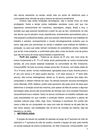 não alunos estudando na escola, sendo esta um ponto de referência para a
comunidade local, através da qual a mesma se estrutura socialmente.
Embora haja certas limitações tecnológicas, vejo a escola como um local
privilegiado, frente a tantas outras realidades escolares rurais com que nos
deparamos rotineiramente em noticiários, reportagens, artigos, Brasil a fora, e
acredito que seja possível transformar a partir do que se tem, introduzindo na vida
dos alunos que lá estudam novas experiências, ensinamentos aproveitáveis para a
vida pessoal e profissional destes, para que possam redimensionar sua realidade de
trabalho e estudos, acompanhando o mundo tecnologicamente evolutivo que os
cerca, seja para que permaneça no campo e adaptem suas práticas de trabalho e
produção, ou para que estes tenham condições de subsistência urbana, realidade
que se faz muito presente, e confirmada pelos altos níveis de êxodo rural de jovens
que vão em busca de novas oportunidades e experiências.
Perfil dos sujeitos – Tratam-se de alunos do 6º ano, dos nove anos do
ensino fundamental e 6ª, 7ª e 8ª séries ainda pertencentes ao ensino fundamental
seriado, de uma escola estadual localizada na comunidade de Alto Crissiumal,
Crissiumal/RS. Ao todo as turmas citadas acima têm 10 alunos, com idade média de
12 a 14 anos, sendo turmas multiseriadas, agrupadas duas a duas, ficando juntos o
6º ano (um aluno) a 8ª série (quatro alunos), e 6ª (dois alunos) a 7ª série (três
alunos). São turmas heterogêneas, dentre os 10 alunos, somente dois deles tem
computador e utilizam Internet em casa. Os demais possuem recursos tecnológicos
como televisão, DVD, telefone, porém este panorama não pode servir de base para
determinar a condição social dos mesmos, pois apesar da falta de acesso a algumas
tecnologias estes alunos são provenientes de famílias com uma condição financeira
razoavelmente boa e estável. Todos os alunos contribuem no trabalho realizado nas
suas propriedades em que mantêm a produção leiteira, suinocultura e plantio de
variadas culturas (soja, milho, trigo, fumo, hortaliças e mandioca). Em muitos dos
casos a falta de um computador em casa com rede de Internet se dá pelo fato de
não haver acesso, nas localidades não há torre de conexão de Internet, seja ela
discada ou via rádio.
3 METODOLOGIA
O projeto de estudo em questão foi aplicado ao longo da 2ª quinzena do mês de
setembro e 1ª quinzena do mês de outubro, durante o espaço de aula, pela manhã
na escola estadual de ensino fundamental, em Alto Crissiumal, Crissiumal/RS, com
7
 