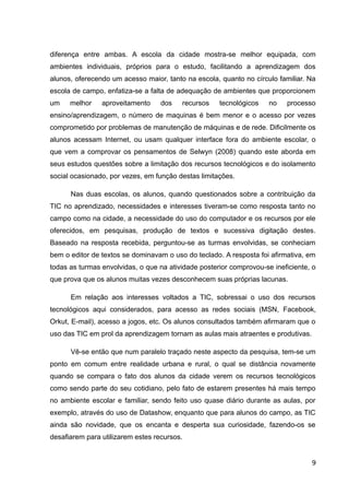diferença entre ambas. A escola da cidade mostra-se melhor equipada, com
ambientes individuais, próprios para o estudo, facilitando a aprendizagem dos
alunos, oferecendo um acesso maior, tanto na escola, quanto no círculo familiar. Na
escola de campo, enfatiza-se a falta de adequação de ambientes que proporcionem
um melhor aproveitamento dos recursos tecnológicos no processo
ensino/aprendizagem, o número de maquinas é bem menor e o acesso por vezes
comprometido por problemas de manutenção de máquinas e de rede. Dificilmente os
alunos acessam Internet, ou usam qualquer interface fora do ambiente escolar, o
que vem a comprovar os pensamentos de Selwyn (2008) quando este aborda em
seus estudos questões sobre a limitação dos recursos tecnológicos e do isolamento
social ocasionado, por vezes, em função destas limitações.
Nas duas escolas, os alunos, quando questionados sobre a contribuição da
TIC no aprendizado, necessidades e interesses tiveram-se como resposta tanto no
campo como na cidade, a necessidade do uso do computador e os recursos por ele
oferecidos, em pesquisas, produção de textos e sucessiva digitação destes.
Baseado na resposta recebida, perguntou-se as turmas envolvidas, se conheciam
bem o editor de textos se dominavam o uso do teclado. A resposta foi afirmativa, em
todas as turmas envolvidas, o que na atividade posterior comprovou-se ineficiente, o
que prova que os alunos muitas vezes desconhecem suas próprias lacunas.
Em relação aos interesses voltados a TIC, sobressai o uso dos recursos
tecnológicos aqui considerados, para acesso as redes sociais (MSN, Facebook,
Orkut, E-mail), acesso a jogos, etc. Os alunos consultados também afirmaram que o
uso das TIC em prol da aprendizagem tornam as aulas mais atraentes e produtivas.
Vê-se então que num paralelo traçado neste aspecto da pesquisa, tem-se um
ponto em comum entre realidade urbana e rural, o qual se distância novamente
quando se compara o fato dos alunos da cidade verem os recursos tecnológicos
como sendo parte do seu cotidiano, pelo fato de estarem presentes há mais tempo
no ambiente escolar e familiar, sendo feito uso quase diário durante as aulas, por
exemplo, através do uso de Datashow, enquanto que para alunos do campo, as TIC
ainda são novidade, que os encanta e desperta sua curiosidade, fazendo-os se
desafiarem para utilizarem estes recursos.
9
 