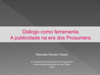 Diálogo como ferramenta.A publicidade na era dos Prosumers. Marcela Nunes Hippe 8º semestre de Publicidade & Propaganda Universidade Metodista de São Paulo 2010 