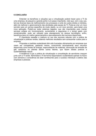 6 CONCLUSÃO
Entender os benefícios e soluções que a virtualização poderá trazer para a TI de
uma empresa, de pequeno a grande porte é um passo importante, visto que, com o seu uso,
tem-se diversos tipos de melhoramento nos processos e corte de custos diretos e indiretos,
além de melhorar o gerenciamento das atividades pela equipe de TI. Pode-se criar um novo
servidor para um serviço especifico de modo rápido, ou um novo servidor, para testar uma
nova aplicação. Podem-se isolar sistemas legados, que são importantes para manter
serviços antigos em funcionamento, aumentando a segurança e o tempo gasto com
remanutenções, pode ser utilizado para planejamento do parque tecnológico, enfim,
benefícios para um melhor gerenciamento e aproveitamento dos recursos disponíveis.
É importante ressaltar a melhora no uso dos recursos naturais com a prática de
virtualização e práticas verdes, obtendo melhores resultados sem acrescentar custos para a
empresa.
Propostas e medidas sustentáveis têm sido buscadas ultimamente por empresas que
visam ser competitivas, gastando menos, consumindo racionalmente seus recursos
disponíveis como fontes de energia, reaproveitando de materiais, diminuição de emissão de
gás carbônico no planeta dentre outros fatores, que fazem destas praticas a
sustentabilidade nascer.
A tendência é que a prática de virtualização e consolidação de servidores cresçam
junto com a TI verde. Administrar a TI de forma responsável e sustentável é pensar no futuro
com otimismo e consciência de estar contribuindo para o sucesso individual e coletivo das
empresas e pessoas.

 