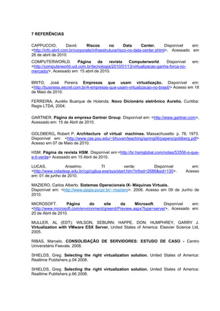7 REFERÊNCIAS
CAPPUCCIO,
David.
Riscos
no
Data
Center.
Disponível
em:
<http://info.abril.com.br/corporate/infraestrutura/risco-no-data-center.shtml>, Acessado em
26 de abril de 2010.
COMPUTERWORLD.
Página
da
revista
Computerworld.
Disponível
<http://computerworld.uol.com.br/tecnologia/2010/01/13/virtualizacao-ganha-forca-nomercado/>, Acessado em: 15 abril de 2010.

em:

BRITO, José Pereira Empresas que usam virtualização. Disponível em:
<http://business.secrel.com.br/4-empresas-que-usam-virtualizacao-no-brasil/> Acesso em 18
de Maio de 2010.
FERREIRA, Aurélio Buarque de Holanda. Novo Dicionário eletrônico Aurelio. Curitiba:
Regis LTDA, 2004.
GARTNER. Página da empresa Gartner Group. Disponível em: <http://www.gartner.com>,
Acessado em: 15 de Abril de 2010.
GOLDBERG, Robert P. Architecture of virtual machines. Massachusetts: p. 78, 1973.
Disponível em: <http://www.cse.psu.edu/~bhuvan/teaching/spring06/papers/goldberg.pdf>
Acesso em 07 de Maio de 2010.
HSM. Página da revista HSM. Disponível em:<http://br.hsmglobal.com/notas/53556-o-quee-ti-verde> Acessado em 15 Abril de 2010.
LUCAS,
Anselmo.
TI
verde:
Disponível
<http://www.cidadesp.edu.br/cgi/cgilua.exe/sys/start.htm?infoid=2686&sid=130>.
em: 01 de junho de 2010.

em:
Acesso

MAZIERO, Carlos Alberto. Sistemas Operacionais IX- Máquinas Virtuais.
Disponível em: <http://www.ppgia.pucpr.br/∼maziero>. 2008. Acesso em 09 de Junho de
2010.
MICROSOFT.
Página
do
site
da
Microsoft.
Disponível
em:
<http://www.microsoft.com/environment/greenit/Preview.aspx?type=server>, Acessado em:
20 de Abril de 2010.
MULLER, AL (EDT); WILSON, SEBURN; HAPPE, DON; HUMPHREY, GARRY J.
Virtualization with VMware ESX Server. United States of America: Elsevier Science Ltd,
2005.
RIBAS, Marcelo. CONSOLIDAÇÃO DE SERVIDORES: ESTUDO DE CASO - Centro
Universitário Feevale. 2008.
SHIELDS, Greg. Selecting the right virtualization solution. United States of America:
Realtime Publishers p.04 2008.
SHIELDS, Greg. Selecting the right virtualization solution. United States of America:
Realtime Publishers p.66 2008.

 