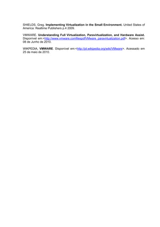 SHIELDS, Greg. Implementing Virtualization in the Small Environment. United States of
America: Realtime Publishers p.4 2009.
VMWARE. Understanding Full Virtualization, Paravirtualization, and Hardware Assist.
Disponível em:<http://www.vmware.comfilespdfVMware_paravirtualization.pdf>. Acesso em:
08 de Junho de 2010.
WIKPEDIA, VMWARE. Disponível em:<http://pt.wikipedia.org/wiki/VMware>. Acessado em
25 de maio de 2010.

 