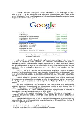 Fazendo uma busca investigativa sobre a virtualização no site do Google, podemos
observar que 11.700.000 (onze milhões e setecentos mil) resultados são obtidos com o
termo “virtualization”, uma estatística bastante interessante que não podemos deixar passar
despercebido como mostra a figura 1:

Figura 1: Página da internet mais utilizada como site de busca.
Fonte: www.google.com.br

A demanda por virtualização pode ser explicada simplesmente pelo custo mínimo e o
ROI3 que as empresas tanto procuram. Os benefícios proporcionados ao adotar a
virtualização em data centers irão da “simples” consolidação de cargas ociosas de trabalho
dos servidores subutilizados ao corte substancial do consumo de energia elétrica do parque
tecnológico das organizações, garantindo um bom retorno para qualquer estrutura
corporativa.
CAPPUCCIO (2008) constatou que existem muitos Data Centers4 operando de forma
obsoleta, e andam sobrecarregados, superaquecidos e superlotados, onde qualquer pane
pode comprometer os dados e as aplicações, complicando seu avanço com segurança e
maturidade.
Como a tendência é aumentar o número de equipamentos físicos e ter necessidade
de novos sistemas para tarefas especificas, teremos novos problemas como: o ambiente de
TI heterogêneo, maiores chances de ocorrer problemas físicos quanto lógicos e até falha
humana.
Um bom planejamento com ferramentas para uso eficiente dos equipamentos
presentes aumentará o desempenho e a confiabilidade do que se quer alcançar com as
prática de virtualização e consolidação de servidores.
Em contrapartida, a TI verde permitirá a redução do espaço físico e do consumo de
energia e refrigeração como veremos adiante neste artigo.
Veremos as tecnologias oferecidas pela VMware, utilizando a consolidação de
servidores com práticas verdes, garantindo o uso racional dos recursos ambientais e
tecnológicos.
Com todas estas vantagens, nosso foco será utilizar as técnicas de virtualização para
a consolidação dos servidores de baixa carga de trabalho de O Imparcial com direito a TI
verde e redução de gastos em TI.
3
4

É o retorno do investimento na aquisição de bens ou serviços.
Local onde são concentrados os computadores e sistemas confiáveis.

 