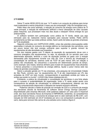 2 TI VERDE
Sobre TI verde HESS (2010) diz que: “A TI verde é um conjunto de práticas para tornar
mais sustentável e menos prejudicial o nosso uso da computação” (http://br.hsmglobal.com).
Pablo Hess cita como exemplo, a redução do consumo de energia como prática de TI
verde principal, a redução de resfriamento artificial e menor dissipação de calor causado
pelas máquinas, que processam mais nos dias atuais e dissipam menos energia do que
anteriormente.
O software também tem participação como prática de TI Verde, desde que seja
otimizado para tal, realizando menos operações para executar tarefas. Pablo (2010)
complementa ao falar que estas práticas verdes, fazem parte de todas as grandes empresas
de TI da atualidade.
Segundo entrevista com CAPPUCCIO (2008), umas das grandes preocupações estão
associadas à redução do consumo de energia elétrica na manutenção dos servidores, pois
em pouco tempo não terá energia suficiente para suportar o grande número de
equipamentos de alta densidade que hospedam.
Um dos maiores gastos com TI depois da aquisição do equipamento dá-se com o
consumo energético dos equipamentos, ou seja, na aquisição de um servidor para uma
determinada aplicação, teremos o custo de aquisição somado ao gasto com a energia
demandada pelo equipamento durante sua vida útil. Com a técnica de virtualização e
consolidação de servidores, teremos corte de TCO5 de pelo menos 30% em relação à
prática não virtualizada. Se colocarmos a economia em determinado período de tempo,
como exemplo: seis meses, teremos dinheiro para investir em equipamentos mais eficientes
e menos poluentes e consumidores de energia elétrica. Ajudar a poluir menos está nas
metas de grandes corporações.
Sobre a poluição gerada em TI nas empresas, uma pesquisa da Universidade Cidade
de São Paulo, concluiu que “os equipamentos de TI já são responsáveis por 2% das
emissões de CO26 em todo mundo, correspondendo à quantidade emitida por todos os
aviões que existe no mundo”. LUCAS (http://www.cidadesp.edu.br).
Entretanto, a prática de virtualização e consolidação de servidores é uma forte aliada
para o sucesso e sustentabilidade da organização, onde a TI verde acaba sendo uma
consequência da adoção de virtualização no ambiente computacional, obtendo uso dos
recursos computacionais disponíveis e utilizados de maneira racional e eficiente.
Podemos calcular a média de poluição em emissão de CO2 e o consumo de energia
dos servidores através da ferramenta de software Server Energy Savings Calculator7,
disponibilizado pela empresa Microsoft, onde podemos elaborar um caso para O Imparcial
onde: dos doze servidores físicos da Empresa O IMPARCIAL existentes, se consolidarmos
para 08 servidores físicos, a economia de energia será no valor estimado de R$ 2.551, com
redução de CO2 estimado em 20,37 toneladas por ano e se comparável à poluição de um
carro, daria para remover três carros de uma estrada como mostra a figura 2:

5Custo

total de posse.
de Carbono.
7 Calculo de energia economizada por servidor.
6Dióxido

 