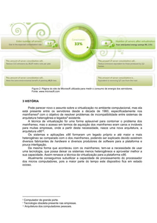 Figura 2: Página do site da Microsoft utilizada para medir o consumo de energia dos servidores.
Fonte: www.microsoft.com

3 HISTÓRIA
Pode parecer novo o assunto sobre a virtualização no ambiente computacional, mas ela
está presente entre os servidores desde a década de 1960, especificadamente nos
mainframes8 com o objetivo de resolver problemas de incompatibilidade entre sistemas de
arquitetura heterogênea e legados9 existente.
A técnica de virtualização foi uma forma aplausível para contornar o problema dos
mainframes, mas o acesso em termos de aquisição dos mainframes eram caros e inviáveis
para muitas empresas, onde a partir desta necessidade, nasce uma nova arquitetura, a
arquitetura x8610.
Os sistemas e aplicações x86 formaram um legado próprio e até maior e mais
heterogêneo se comparado com o dos mainframes, podendo ser explicado devido existirem
diversos fabricantes de hardware e diversos produtores de software para a plataforma e
pouca interligação.
Da mesma forma que aconteceu com os mainframes, tem-se a necessidade de usar
uma tecnologia, que possa deixar os sistemas menos heterogêneos e aproveitar melhor a
sua capacidade. Assim renasce a técnica da virtualização para a plataforma x86.
Atualmente conseguimos subutilizar a capacidade de processamento do processador
dos micros computadores, pois a maior parte do tempo este dispositivo fica em estado
ocioso.

8

Computador de grande porte.
Tecnologia obsoleta presente nas empresas.
10 Arquitetura dos computadores pessoais.
9

 
