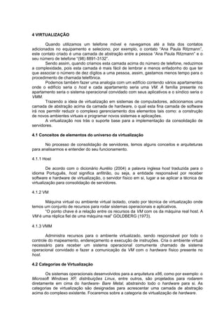 4 VIRTUALIZAÇÃO
Quando utilizamos um telefone móvel e navegamos até a lista dos contatos
adicionados no equipamento e seleciono, por exemplo, o contato “Ana Paula Ritzmann”,
este contato criado é uma camada de abstração entre a pessoa “Ana Paula Ritzmann” e o
seu número de telefone “(98) 8891-3132”.
Sendo assim, quando criamos esta camada acima do número de telefone, reduzimos
a complexidade, pois esta camada é mais fácil de lembrar e menos enfadonho do que ter
que associar o número de dez dígitos a uma pessoa, assim, gastamos menos tempo para o
procedimento de chamada telefônica.
Podemos também fazer uma analogia com um edifício contendo vários apartamentos
onde o edifício seria o host e cada apartamento seria uma VM. A família presente no
apartamento seria o sistema operacional convidado com seus aplicativos e o síndico seria o
VMM.
Trazendo a ideia de virtualização em sistemas de computadores, adicionamos uma
camada de abstração acima da camada de hardware, o qual esta fina camada de software
irá nos permitir reduzir o complexo gerenciamento dos elementos tais como: a construção
de novos ambientes virtuais e programar novos sistemas e aplicações.
A virtualização nos trás o suporte base para a implementação da consolidação de
servidores.
4.1 Conceitos de elementos do universo da virtualização
No processo de consolidação de servidores, temos alguns conceitos e arquiteturas
para analisarmos e entender do seu funcionamento.
4.1.1 Host
De acordo com o dicionário Aurélio (2004) a palavra inglesa host traduzida para o
idioma Português, host significa anfitrião, ou seja, a entidade responsável por receber
software e hardware de virtualização, o servidor físico em si, lugar a se aplicar a técnica de
virtualização para consolidação de servidores.
4.1.2 VM
Máquina virtual ou ambiente virtual isolado, criado por técnica de virtualização onde
temos um conjunto de recursos para rodar sistemas operacionais e aplicativos.
“O ponto chave é a relação entre os recursos da VM com os da máquina real host. A
VM é uma réplica fiel de uma máquina real” GOLDBERG (1973).
4.1.3 VMM
Administra recursos para o ambiente virtualizado, sendo responsável por todo o
controle do mapeamento, endereçamento e execução de instruções. Cria o ambiente virtual
necessário para receber um sistema operacional comumente chamado de sistema
operacional convidado e fazer a comunicação da VM com o hardware físico presente no
host.
4.2 Categorias de Virtualização
Os sistemas operacionais desenvolvidos para a arquitetura x86, como por exemplo: o
Microsoft Windows XP, distribuições Linux, entre outros, são projetados para rodarem
diretamente em cima do hardware- Bare Metal, abstraindo todo o hardware para si. As
categorias de virtualização são designadas para acrescentar uma camada de abstração
acima do complexo existente. Focaremos sobre a categoria de virtualização de hardware.

 