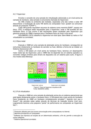 4.2.1 Hypervisor
Envolve o conceito de uma camada de virtualização adicionada a um nível acima da
camada de hardware, esta camada é comumente chamada de Hypervisor.
As VMs criadas no ambiente são isoladas, separadas uma das outras e cada VM
desconhece a localização de outra VM dentro do computador host. (podem se comunicar
através do protocolo TCP/IP11).
Cada VM quando requisitam recursos do sistema como memória RAM12, espaço em
disco, CPU, é entregue estas requisições para o Hypervisor, onde a VM acredita ser seu
hardware físico. O que ocorre é das requisições serem recebidas pelo Hypervisor que
gerencia através do VMM e repassa para o hardware físico do host e vice-versa.
GOLDBERG (1973) classifica o Hypervisor em dois tipos: Bare Metal ou nativo e Full
virtualization ou convidado.
4.2.2 Bare metal
Executa o VMM em uma camada de abstração acima do hardware, conseguindo se
comunicar diretamente no hardware do servidor ou host, idêntico a forma de se instalar um
Sistema Operacional x86.
Como a VM estará um nível acima do hardware físico, teremos um desempenho
maior neste tipo de Hypervisor, pois a VMM não irá depender de um sistema operativo ou
converter códigos binários para drivers de dispositivo de um sistema para outro. A figura 3
nos mostra esta diferença:

Figura 3: Tipos de Hypervisor arquitetura x86
Fonte: MAZIEIRO (2008)

4.2.3 Full virtualization
Executa o VMM em uma camada de abstração acima de um sistema operacional que
está ligado diretamente sobre o hardware físico. A VM estará dois níveis acima do hardware
físico recebendo do VMM um hardware completamente emulado13, fazendo com que o
Guest14 não perceba estas ações através de técnicas de tradução binária nível zero.
Logicamente teremos uma pequena “perda” de performance se comparado ao Hypervisor
tipo 1.

11

Protocolo utilizado para que ocorra comunicação entre computadores na internet.
Memória principal de um computador.
13
Software que reproduz as funções de um determinado ambiente, a fim de, permitir a execução de
outros softwares.
14 Sistema Operacional convidado.
12

 