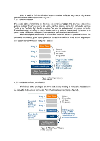 Com a técnica Full virtualization temos a melhor isolação, segurança, migração e
portabilidade de VM como mostra a figura 3:
4.2.4 Paravirtualization
De acordo com a ferramenta de tradução da empresa Google Inc. (www.google.com) a
palavra inglesa “Para” que deriva do Latim, significa beside, along. Em português significa
“junto a” ou “ao lado de”, dando o sentido “ao lado da Virtualização” em nosso contexto.
Paravirtualização se refere à comunicação entre o sistema operacional convidado e o
gerenciador VMM para melhorar o desempenho e a eficiência da virtualização.
O sistema operacional nativo é modificado, onde fica sabendo que está rodando um
ambiente virtualizado, para poder gerenciar os recursos entre as VMs e suas requisições
que podem ser confirmados na figura 4 abaixo:

Figura 4: White Paper VMware.
Fonte: VMware

4.2.5 Hardware assisted virtualization
Permite ao VMM privilégios em nível root abaixo do Ring 0, remover a necessidade
da tradução de binários e técnica de Paravirtualização como mostra a figura 5.

Figura 5: White Paper VMware.
Fonte: VMware

 