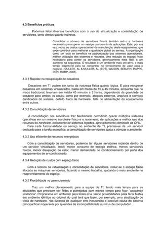 4.3 Benefícios práticos
Podemos listar diversos benefícios com o uso de virtualização e consolidação de
servidores, tanto diretos quanto indiretos.
Consolidar o número de servidores físicos também reduz o hardware
necessário para operar um serviço ou conjunto de aplicações. Este, por sua
vez, reduz os custos operacionais da manutenção deste equipamento, que
pode contribuir para melhorar a qualidade global do serviço. A organização
como um todo se beneficia na padronização dos sistemas operacionais,
melhor utilização dos sistemas e recursos, uma redução do espaço físico
necessário para conter os servidores, gerenciamento mais fácil, e um
aumento na segurança. O resultado é um ambiente mais pró-ativo, e mais
tempo disponível para se concentrar no fornecimento de valor para o
negócio. (MULLER, AL & MULLER, AL (EDT), WILSON, SEBURN, HAPPE,
DON, HUMP, 2005).

4.3.1 Rapidez na recuperação de desastres
Desastres em TI podem ser tanto da natureza física quanto lógica. E para recuperar
desastres em sistemas virtualizados, basta em média de 15 a 45 minutos, enquanto que no
modo tradicional, levariam em média 45 minutos a 2 horas, dependendo da gravidade do
desastre para ambos os casos, como por exemplo, ataques externos, arquivos e serviços
danificados do sistema, defeito físico de hardware, falta de alimentação do equipamento
entre outros.
4.3.2 Consolidação de servidores
A consolidação dos servidores traz flexibilidade permitindo operar múltiplos sistemas
operativos em um mesmo hardware físico e o isolamento de aplicações e melhor uso dos
recursos do hardware, isolamento de sistemas legados, aproveitamento otimizado da CPU.
Para cada funcionalidade ou serviço no ambiente de TI, precisa-se de um servidor
dedicado para a tarefa especifica, a consolidação de servidores ajuda a otimizar o ambiente.
4.3.3 Uso eficiente de recursos energéticos
Com a consolidação de servidores, podemos ter alguns servidores rodando dentro de
um servidor virtualizado, tendo menor consumo de energia elétrica, menos servidores
físicos, menor dissipação de calor, menor demandada no condicionamento por parte dos
equipamentos de ar-condicionado.
4.3.4 Redução de custos com espaço físico
Com a técnica de virtualização e consolidação de servidores, reduz-se o espaço físico
alocado as máquinas servidoras, fazendo o mesmo trabalho, ajudando o meio ambiente no
reaproveitamento do espaço.
4.3.5 Flexibilidade no gerenciamento
Traz um melhor planejamento para a equipe de TI, tendo mais tempo para as
atividades que precisam ser feitas e planejadas com menos tempo para ficar “apagando
incêndios”. Proporciona um ambiente para testes nos dando possibilidades para fazer testes
em ambiente idêntico ao original do qual terá que fazer, por exemplo, uma atualização ou
troca de hardware, nos livrando de qualquer erro inesperado e possível causa do sistema
principal ficar inoperante por questões de incompatibilidade ou vírus de computador.

 