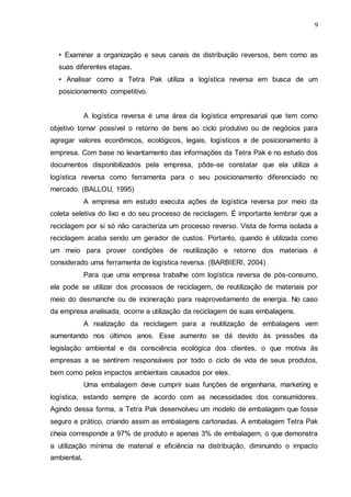 9

• Examinar a organização e seus canais de distribuição reversos, bem como as
suas diferentes etapas.
• Analisar como a Tetra Pak utiliza a logística reversa em busca de um
posicionamento competitivo.

A logística reversa é uma área da logística empresarial que tem como
objetivo tornar possível o retorno de bens ao ciclo produtivo ou de negócios para
agregar valores econômicos, ecológicos, legais, logísticos e de posicionamento à
empresa. Com base no levantamento das informações da Tetra Pak e no estudo dos
documentos disponibilizados pela empresa, pôde-se constatar que ela utiliza a
logística reversa como ferramenta para o seu posicionamento diferenciado no
mercado. (BALLOU, 1995)
A empresa em estudo executa ações de logística reversa por meio da
coleta seletiva do lixo e do seu processo de reciclagem. É importante lembrar que a
reciclagem por si só não caracteriza um processo reverso. Vista de forma isolada a
reciclagem acaba sendo um gerador de custos. Portanto, quando é utilizada como
um meio para prover condições de reutilização e retorno dos materiais é
considerado uma ferramenta de logística reversa. (BARBIERI, 2004)
Para que uma empresa trabalhe com logística reversa de pós-consumo,
ela pode se utilizar dos processos de reciclagem, de reutilização de materiais por
meio do desmanche ou de incineração para reaproveitamento de energia. No caso
da empresa analisada, ocorre a utilização da reciclagem de suas embalagens.
A realização da reciclagem para a reutilização de embalagens vem
aumentando nos últimos anos. Esse aumento se dá devido às pressões da
legislação ambiental e da consciência ecológica dos clientes, o que motiva às
empresas a se sentirem responsáveis por todo o ciclo de vida de seus produtos,
bem como pelos impactos ambientais causados por eles.
Uma embalagem deve cumprir suas funções de engenharia, marketing e
logística, estando sempre de acordo com as necessidades dos consumidores.
Agindo dessa forma, a Tetra Pak desenvolveu um modelo de embalagem que fosse
seguro e prático, criando assim as embalagens cartonadas. A embalagem Tetra Pak
cheia corresponde a 97% de produto e apenas 3% de embalagem, o que demonstra
a utilização mínima de material e eficiência na distribuição, diminuindo o impacto
ambiental.

 