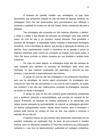 10

A empresa em questão trabalha com embalagens, ou seja, bens
descartáveis que apresentam duração de vida útil média de algumas semanas. As
embalagens Tetra Pak são desenvolvidas para permanecerem sem utilização e
mantendo a qualidade do produto em até seis meses, tempo considerado alto para a
atividade.
Tais embalagens são compostas por três materiais diferentes, o plástico,
o metal e o papel, o que dificulta seu processo de reciclagem, pois cada material
possui um ciclo de vida e um processo reverso diferente. Para possibilitar o
processo de reciclagem, a organização buscou soluções e desenvolveu tecnologias
inovadoras, como a tecnologia de plasma, que permite a separação do plástico e do
alumínio. Esse posicionamento mostra a importância de se planejar e prever os
impactos ambientais antes mesmo da concepção do produto. Com essas ações, a
Tetra Pak busca controlar os efeitos causados por sua atividade e também tenta
previne-los.
Por meio da coleta seletiva, as embalagens longa vida são retiradas do
meio ambiente para ingressar no processo de reciclagem. Após terem sido
recicladas, os seus materiais constituintes são separados e retornam ao ciclo
produtivo, o que permite o reaproveitamento dos mesmos.
O estudo do ciclo de vida das embalagens é de fundamental importância
para que as estratégias de retorno sejam estruturadas. As embalagens pósconsumo da Tetra Pak são descartáveis e o seu ciclo de vida é pequeno, as etapas
que compõem o seu ciclo são: matéria-prima, produção de embalagens, operação
de envase no cliente e reciclagem.
O estudo do ciclo de vida dos produtos ganha importância considerável
com a tendência crescente à descartabilidade, que acarreta em aumento de lixo
urbano. Entretanto, se estudado de maneira consistente e se estruturada uma
cadeia reversa adequada às particularidades do material, as embalagens garantem
um destino ecologicamente correto. Agindo dessa maneira, após a reciclagem o
produto pode retornar ao começo do ciclo de vida, cujo objetivo é promover a
extensão de sua vida útil.
A logística reversa de pós-consumo está diretamente relacionada com as
questões ambientais de destinação final de bens de pós-consumo e também
funciona como um diferencial competitivo. A Tetra Pak transformou sua preocupação
ambiental e o seu foco no desenvolvimento sustentável em vantagem competitiva.

 
