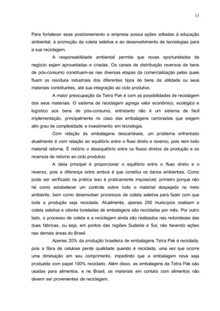 11

Para fortalecer esse posicionamento a empresa possui ações voltadas à educação
ambiental, à promoção da coleta seletiva e ao desenvolvimento de tecnologias para
a sua reciclagem.
A responsabilidade ambiental permite que novas oportunidades de
negócio sejam aproveitadas e criadas. Os canais de distribuição reversos de bens
de pós-consumo constituem-se nas diversas etapas da comercialização pelas quais
fluem os resíduos industriais dos diferentes tipos de bens de utilidade ou seus
materiais constituintes, até sua integração ao ciclo produtivo.
A maior preocupação da Tetra Pak é com as possibilidades de reciclagem
dos seus materiais. O sistema de reciclagem agrega valor econômico, ecológico e
logístico aos bens de pós-consumo, entretanto não é um sistema de fácil
implementação, principalmente no caso das embalagens cartonadas que exigem
alto grau de complexidade e investimento em tecnologia.
Com relação às embalagens descartáveis, um problema enfrentado
atualmente é com relação ao equilíbrio entre o fluxo direto e reverso, pois nem todo
material retorna. É notório o desequilíbrio entre os fluxos diretos da produção e os
reversos de retorno ao ciclo produtivo.
A ideia principal é proporcionar o equilíbrio entre o fluxo direto e o
reverso, pois a diferença entre ambos é que constitui os danos ambientais. Como
pode ser verificado na prática isso é praticamente impossível, primeiro porque não
há como estabelecer um controle sobre todo o material despejado no meio
ambiente, bem como desenvolver processos de coleta seletiva para fazer com que
toda a produção seja reciclada. Atualmente, apenas 250 municípios realizam a
coleta seletiva e oitenta toneladas de embalagens são recicladas por mês. Por outro
lado, o processo de coleta e a reciclagem ainda são realizados nas redondezas das
duas fábricas, ou seja, em pontos das regiões Sudeste e Sul, não havendo ações
nas demais áreas do Brasil.
Apenas 20% da produção brasileira de embalagens Tetra Pak é reciclada,
pois a fibra de celulose perde qualidade quando é reciclada, uma vez que ocorre
uma diminuição em seu comprimento, impedindo que a embalagem nova seja
produzida com papel 100% reciclado. Além disso, as embalagens da Tetra Pak são
usadas para alimentos, e no Brasil, os materiais em contato com alimentos não
devem ser provenientes de reciclagem.

 