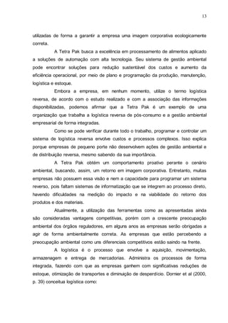 13

utilizadas de forma a garantir a empresa uma imagem corporativa ecologicamente
correta.
A Tetra Pak busca a excelência em processamento de alimentos aplicado
a soluções de automação com alta tecnologia. Seu sistema de gestão ambiental
pode encontrar soluções para redução sustentável dos custos e aumento da
eficiência operacional, por meio de plano e programação da produção, manutenção,
logística e estoque.
Embora a empresa, em nenhum momento, utilize o termo logística
reversa, de acordo com o estudo realizado e com a associação das informações
disponibilizadas, podemos afirmar que a Tetra Pak é um exemplo de uma
organização que trabalha a logística reversa de pós-consumo e a gestão ambiental
empresarial de forma integradas.
Como se pode verificar durante todo o trabalho, programar e controlar um
sistema de logística reversa envolve custos e processos complexos. Isso explica
porque empresas de pequeno porte não desenvolvem ações de gestão ambiental e
de distribuição reversa, mesmo sabendo da sua importância.
A Tetra Pak obtém um comportamento proativo perante o cenário
ambiental, buscando, assim, um retorno em imagem corporativa. Entretanto, muitas
empresas não possuem essa visão e nem a capacidade para programar um sistema
reverso, pois faltam sistemas de informatização que se integrem ao processo direto,
havendo dificuldades na medição do impacto e na viabilidade do retorno dos
produtos e dos materiais.
Atualmente, a utilização das ferramentas como as apresentadas ainda
são consideradas vantagens competitivas, porém com a crescente preocupação
ambiental dos órgãos reguladores, em alguns anos as empresas serão obrigadas a
agir de forma ambientalmente correta. As empresas que estão percebendo a
preocupação ambiental como uns diferenciais competitivos estão saindo na frente.
A logística é o processo que envolve a aquisição, movimentação,
armazenagem e entrega de mercadorias. Administra os processos de forma
integrada, fazendo com que as empresas ganhem com significativas reduções de
estoque, otimização de transportes e diminuição de desperdício. Dornier et al (2000,
p. 39) conceitua logística como:

 
