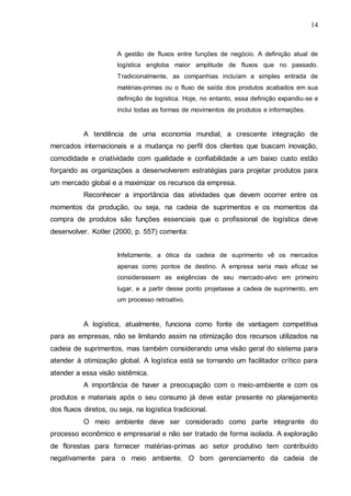 14

A gestão de fluxos entre funções de negócio. A definição atual de
logística engloba maior amplitude de fluxos que no passado.
Tradicionalmente, as companhias incluíam a simples entrada de
matérias-primas ou o fluxo de saída dos produtos acabados em sua
definição de logística. Hoje, no entanto, essa definição expandiu-se e
inclui todas as formas de movimentos de produtos e informações.

A tendência de uma economia mundial, a crescente integração de
mercados internacionais e a mudança no perfil dos clientes que buscam inovação,
comodidade e criatividade com qualidade e confiabilidade a um baixo custo estão
forçando as organizações a desenvolverem estratégias para projetar produtos para
um mercado global e a maximizar os recursos da empresa.
Reconhecer a importância das atividades que devem ocorrer entre os
momentos da produção, ou seja, na cadeia de suprimentos e os momentos da
compra de produtos são funções essenciais que o profissional de logística deve
desenvolver. Kotler (2000, p. 557) comenta:
Infelizmente, a ótica da cadeia de suprimento vê os mercados
apenas como pontos de destino. A empresa seria mais eficaz se
considerassem as exigências de seu mercado-alvo em primeiro
lugar, e a partir desse ponto projetasse a cadeia de suprimento, em
um processo retroativo.

A logística, atualmente, funciona como fonte de vantagem competitiva
para as empresas, não se limitando assim na otimização dos recursos utilizados na
cadeia de suprimentos, mas também considerando uma visão geral do sistema para
atender à otimização global. A logística está se tornando um facilitador crítico para
atender a essa visão sistêmica.
A importância de haver a preocupação com o meio-ambiente e com os
produtos e materiais após o seu consumo já deve estar presente no planejamento
dos fluxos diretos, ou seja, na logística tradicional.
O meio ambiente deve ser considerado como parte integrante do
processo econômico e empresarial e não ser tratado de forma isolada. A exploração
de florestas para fornecer matérias-primas ao setor produtivo tem contribuído
negativamente para o meio ambiente. O bom gerenciamento da cadeia de

 