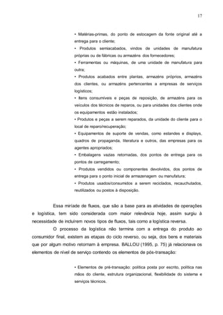 17

• Matérias-primas, do ponto de estocagem da fonte original até a
entrega para o cliente;
• Produtos semiacabados, vindos de unidades de manufatura
próprias ou de fábricas ou armazéns dos fornecedores;
• Ferramentas ou máquinas, de uma unidade de manufatura para
outra;
• Produtos acabados entre plantas, armazéns próprios, armazéns
dos clientes, ou armazéns pertencentes a empresas de serviços
logísticos;
• Itens consumíveis e peças de reposição, de armazéns para os
veículos dos técnicos de reparos, ou para unidades dos clientes onde
os equipamentos estão instalados;
• Produtos e peças a serem reparados, da unidade do cliente para o
local de reparo/recuperação;
• Equipamentos de suporte de vendas, como estandes e displays,
quadros de propaganda, literatura e outros, das empresas para os
agentes apropriados;
• Embalagens vazias retornadas, dos pontos de entrega para os
pontos de carregamento;
• Produtos vendidos ou componentes devolvidos, dos pontos de
entrega para o ponto inicial de armazenagem ou manufatura;
• Produtos usados/consumidos a serem reciclados, recauchutados,
reutilizados ou postos à disposição.

Essa miríade de fluxos, que são a base para as atividades de operações
e logística, tem sido considerada com maior relevância hoje, assim surgiu à
necessidade de incluírem novos tipos de fluxos, tais como a logística reversa.
O processo da logística não termina com a entrega do produto ao
consumidor final, existem as etapas do ciclo reverso, ou seja, dos bens e materiais
que por algum motivo retornam à empresa. BALLOU (1995, p. 75) já relacionava os
elementos de nível de serviço contendo os elementos de pós-transação:
• Elementos de pré-transação: política posta por escrito, política nas
mãos do cliente, estrutura organizacional, flexibilidade do sistema e
serviços técnicos.

 