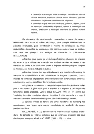 18

• Elementos de transação: nível de estoque, habilidade no trato de
atrasos, elementos do ciclo de pedidos, tempo, transbordo, precisão,
conveniência do pedido e substitutibilidade do produto.
• Elementos de pós-transação: instalação, garantias, reparos, peças
de reposição, rastreamento do produto, queixas e reclamações dos
clientes, embalagem e reposição temporária do produto durante
reparos.

Os elementos de pós-transação representam a gama de serviços
necessários para apoiar o produto no campo, para proteger consumidores de
produtos defeituosos, para providenciar o retorno de embalagens ou tratar
reclamações, devoluções ou solicitações. Isto acontece após a venda do produto,
mas

deve

ser

planejado

nos

estágios

de

transação

ou

pré-transação.

(BALLOU,1995)
A logística deve buscar de um lado aperfeiçoar as atividades da empresa
de forma a gerar retorno por meio de uma melhoria no nível de serviço a ser
oferecido ao cliente e, de outro lado, prover a empresa de condições para competir
no mercado, por meio da redução de custos.
A logística reversa tem sido utilizada como uma importante ferramenta de
aumento de competitividade e de consolidação de imagem corporativa, quando
inserida na estratégia empresarial e em consonância com o marketing da empresa,
principalmente com as estratégias de marketing ambiental.
A logística é considerada como parte integrante da função de marketing,
pois o seu objetivo é gerar lucro para a empresa e a logística é uma importante
ferramenta desse processo. LEWIS (apud BALLOU, 1995, p. 49) afirma que
“marketing tem dois propósitos básicos. Um deles é obter demanda e o outro á
atender à demanda. Estes dois estão ligados pelo nível de serviço provido”.
A logística reversa se tornou uma arma importante de marketing nas
organizações, pois obtém uma grande contribuição na ampliação do serviço
prestado ao cliente.
BALLOU (1995, p. 73) defende que “o nível do serviço logístico é fatorchave do conjunto de valores logísticos que as empresas oferecem aos seus
clientes para assegurar a fidelidade”. LEITE (2003, p. 16), conceitua:

 
